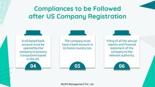 Compliances to be Followed
after US Company Registration
A US-based bank
account must be
opened by the
company to process
transactions based
in the US.
04
The company must
have a bank account in
its home country too.
05
Filing of all the annual
reports and financial
statement of the
company to the
relevant authority.
06
MUDS Management Pvt. Ltd.
 