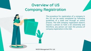 Overview of US
Company Registration
The procedure for registration of a company in
the US can be easily completed by following
guidelines of a state and through an online
process. The USA company registration doesn’t
require a person to hold a US citizenship and
therefore, any person can start the process of
company registration in the USA.
MUDS Management Pvt. Ltd.
 