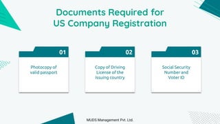 Documents Required for
US Company Registration
01
Photocopy of
valid passport
02
Copy of Driving
License of the
Issuing country
03
Social Security
Number and
Voter ID
MUDS Management Pvt. Ltd.
 