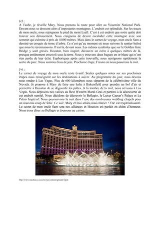 J-5 :
A l’aube, je réveille Mary. Nous prenons la route pour aller au Yosemite National Park.
Devant nous se dressent alors d’imposantes montagnes. L’endroit est splendide. Sur les traces
de mon oncle, nous rejoignons le pied du mont Lyell. C’est à cet endroit que notre quête doit
trouver son dénouement. Nous craignons de devoir escalader cette montagne avec son
sommet qui culmine à près de 4.000 mètres. Mais dans le carnet de voyage, mon oncle Sam a
dessiné un croquis de tronc d’arbre. Ce n’est qu’au moment où nous suivons le sentier balisé
que nous le reconnaissons. Il est là, devant nous. Les mêmes symboles que sur le Golden Gate
Bridge y sont gravés. Houston, bien inspiré, découvre un écrin à quelques mètres de là,
presque entièrement enseveli sous la terre. Nous y trouvons deux bagues en or blanc qui n’ont
rien perdu de leur éclat. Euphoriques après cette trouvaille, nous rejoignons rapidement la
sortie du parc. Nous sommes fous de joie. Prochaine étape, Fresno où nous passerons la nuit.

J-6 :
Le carnet de voyage de mon oncle reste évasif. Seules quelques notes sur ses prochaines
étapes nous renseignent sur les destinations à suivre. Au programme du jour, nous devons
nous rendre à Las Vegas. Plus de 600 kilomètres nous séparent de la célébrissime ville du
Nevada. Je propose à Mary de faire une halte à Bakersfield pour prendre un bol d’air et
permettre à Houston de se dégourdir les pattes. A la tombée de la nuit, nous arrivons à Las
Vegas. Nous déposons nos valises au Best Western Mardi Gras et partons à la découverte de
cet endroit surréel. Nous décidons de découvrir le Bellagio, le Luxur Caesar’s Palace et Le
Palais Impérial. Nous poursuivons la nuit dans l’une des nombreuses wedding chapels pour
un nouveau coup de folie. Ce soir, Mary et moi allons nous marier ! Elle est resplendissante.
Le secret de mon oncle Sam sera nos alliances et Houston est parfait en chien d’honneur.
Nous irons diner au Bellagio et jouerons au casino.




http://www.machine-a-sous.be/wp-content/uploads/wpid-
 