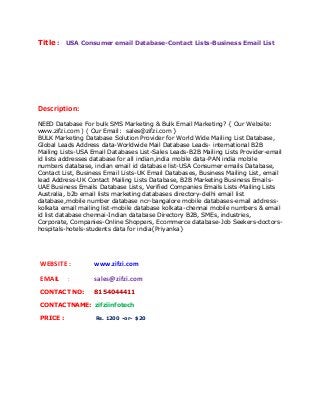 Title : USA Consumer email Database-Contact Lists-Business Email List 
Description: 
NEED Database For bulk SMS Marketing & Bulk Email Marketing? { Our Website: 
www.zifzi.com ) ( Our Email: sales@zifzi.com } 
BULK Marketing Database Solution Provider for World Wide Mailing List Database, 
Global Leads Address data-Worldwide Mail Database Leads- international B2B 
Mailing Lists-USA Email Databases List-Sales Leads-B2B Mailing Lists Provider-email 
id lists addresses database for all indian,india mobile data-PAN india mobile 
numbers database, indian email id database list-USA Consumer emails Database, 
Contact List, Business Email Lists-UK Email Databases, Business Mailing List, email 
lead Address-UK Contact Mailing Lists Database, B2B Marketing Business Emails- 
UAE Business Emails Database Lists, Verified Companies Emails Lists-Mailing Lists 
Australia, b2b email lists marketing databases directory-delhi email list 
database,mobile number database ncr-bangalore mobile databases-email address-kolkata 
email mailing list-mobile database kolkata-chennai mobile numbers & email 
id list database chennai-Indian database Directory B2B, SMEs, industries, 
Corporate, Companies-Online Shoppers, Ecommerce database-Job Seekers-doctors-hospitals- 
hotels-students data for india{Priyanka} 
WEBSITE : www.zifzi.com 
EMAIL : sales@zifzi.com 
CONTACT NO: 8154044411 
CONTACTNAME: zifziinfotech 
PRICE : Rs. 1200 -or- $20 
