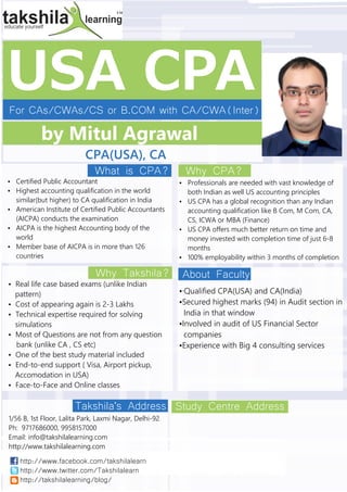 USA CPAFor CAs/CWAs/CS or B.COM with CA/CWA(Inter)
by Mitul Agrawal
CPA(USA), CA
Takshila's Address
What is CPA?
Why Takshila?
Why CPA?
About Faculty
Study Centre Address
1/56 B, 1st Floor, Lalita Park, Laxmi Nagar, Delhi-92
Ph: , 9958157000
Email:
http://www.takshilalearning.com
9717686000
info@takshilalearning.com
Ÿ Certified Public Accountant
Ÿ Highest accounting qualification in the world
similar(but higher) to CA qualification in India
Ÿ American Institute of Certified Public Accountants
(AICPA) conducts the examination
Ÿ AICPA is the highest Accounting body of the
world
Ÿ Member base of AICPA is in more than 126
countries
Ÿ Real life case based exams (unlike Indian
pattern)
Ÿ Cost of appearing again is 2-3 Lakhs
Ÿ Technical expertise required for solving
simulations
Ÿ Most of Questions are not from any question
bank (unlike CA , CS etc)
Ÿ One of the best study material included
Ÿ End-to-end support ( Visa, Airport pickup,
Accomodation in USA)
Ÿ Face-to-Face and Online classes
Ÿ Professionals are needed with vast knowledge of
both Indian as well US accounting principles
Ÿ US CPA has a global recognition than any Indian
accounting qualification like B Com, M Com, CA,
CS, ICWA or MBA (Finance)
Ÿ US CPA offers much better return on time and
money invested with completion time of just 6-8
months
Ÿ 100% employability within 3 months of completion
Ÿ·Qualified CPA(USA) and CA(India)
ŸSecured highest marks (94) in Audit section in
India in that window
ŸInvolved in audit of US Financial Sector
companies
ŸExperience with Big 4 consulting services
http://www.facebook.com/takshilalearn
http://www.twitter.com/Takshilalearn
http://takshilalearning/blog/
 