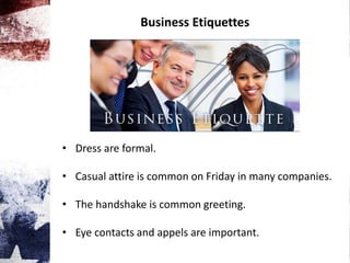 Business Etiquettes
• Dress are formal.
• Casual attire is common on Friday in many companies.
• The handshake is common greeting.
• Eye contacts and appels are important.
 