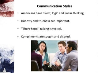 Communication Styles
• Americans have direct, logic and linear thinking.
• Honesty and trueness are important.
• ‘’Short-hand’’ talking is typical.
• Compliments are sought and disered.
 