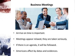 Business Meetings
• Arrrive on time is important.
• Meetings appear relaxed, they are taken seriously.
• If there is an agenda, it will be followed.
• Americans affect by datas and evidences.
 