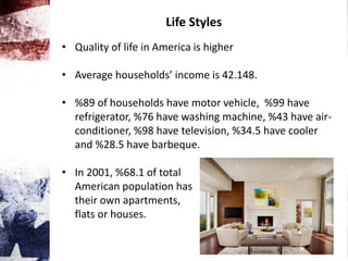 Life Styles
• Quality of life in America is higher
• Average households’ income is 42.148.
• %89 of households have motor vehicle, %99 have
refrigerator, %76 have washing machine, %43 have air-
conditioner, %98 have television, %34.5 have cooler
and %28.5 have barbeque.
• In 2001, %68.1 of total
American population has
their own apartments,
flats or houses.
 
