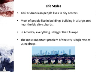 Life Styles
• %80 of American people lives in city centers.
• Most of people live in buildings building in a large area
near the big city suburbs.
• In America, everything is bigger than Europe.
• The most important problem of the city is high rate of
using drugs.
 
