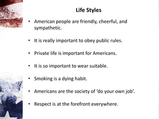 Life Styles
• American people are friendly, cheerful, and
sympathetic.
• It is really important to obey public rules.
• Private life is important for Americans.
• It is so important to wear suitable.
• Smoking is a dying habit.
• Americans are the society of ‘do your own job’.
• Respect is at the forefront everywhere.
 