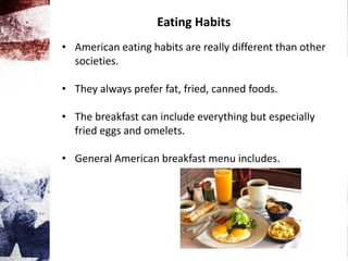 Eating Habits
• American eating habits are really different than other
societies.
• They always prefer fat, fried, canned foods.
• The breakfast can include everything but especially
fried eggs and omelets.
• General American breakfast menu includes.
 