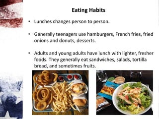 Eating Habits
• Lunches changes person to person.
• Generally teenagers use hamburgers, French fries, fried
onions and donuts, desserts.
• Adults and young adults have lunch with lighter, fresher
foods. They generally eat sandwiches, salads, tortilla
bread, and sometimes fruits.
 