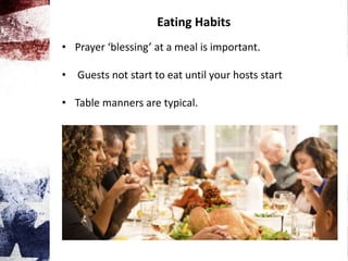 Eating Habits
• Prayer ‘blessing’ at a meal is important.
• Guests not start to eat until your hosts start
• Table manners are typical.
 