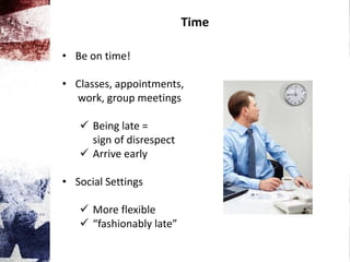 Time
• Be on time!
• Classes, appointments,
work, group meetings
 Being late =
sign of disrespect
 Arrive early
• Social Settings
 More flexible
 “fashionably late”
 