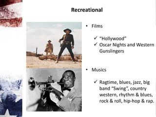 Recreational
• Films
 “Hollywood”
 Oscar Nights and Western
Gunslingers
• Musics
 Ragtime, blues, jazz, big
band “Swing”, country
western, rhythm & blues,
rock & roll, hip-hop & rap.
 