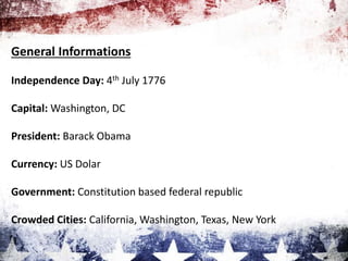 General Informations
Independence Day: 4th July 1776
Capital: Washington, DC
President: Barack Obama
Currency: US Dolar
Government: Constitution based federal republic
Crowded Cities: California, Washington, Texas, New York
 