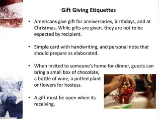 Gift Giving Etiquettes
• Americans give gift for anniversaries, birthdays, and at
Christmas. While gifts are given, they are not to be
expected by recipient.
• Simple card with handwriting, and personal note that
should prepare as elaborated.
• When invited to someone’s home for dinner, guests can
bring a small box of chocolate,
a bottle of wine, a potted plant
or flowers for hostess.
• A gift must be open when its
receiving.
 