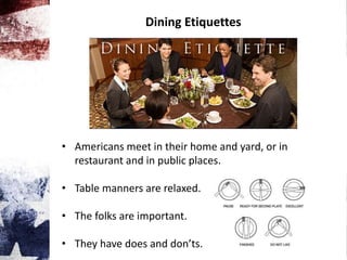 Dining Etiquettes
• Americans meet in their home and yard, or in
restaurant and in public places.
• Table manners are relaxed.
• The folks are important.
• They have does and don’ts.
 