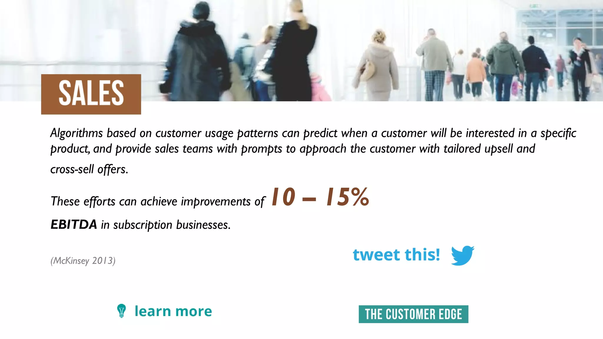 Algorithms based on customer usage patterns can predict when a customer will be interested in a specific
product, and provide sales teams with prompts to approach the customer with tailored upsell and
cross-sell offers.
These efforts can achieve improvements of 10 – 15%
EBITDA in subscription businesses.
(McKinsey 2013)
 