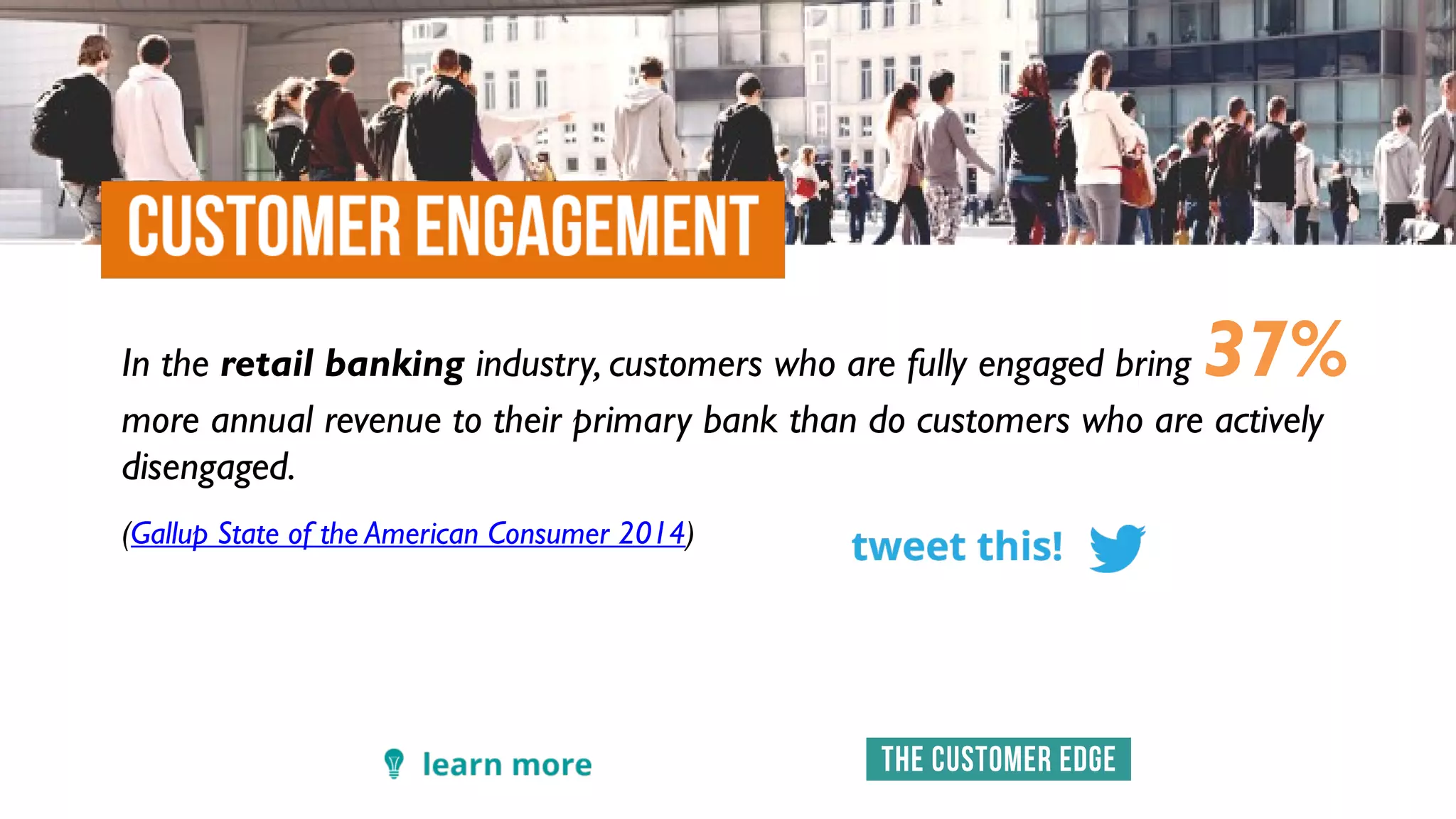 In the retail banking industry, customers who are fully engaged bring 37%
more annual revenue to their primary bank than do customers who are actively
disengaged.
(Gallup State of the American Consumer 2014)
 