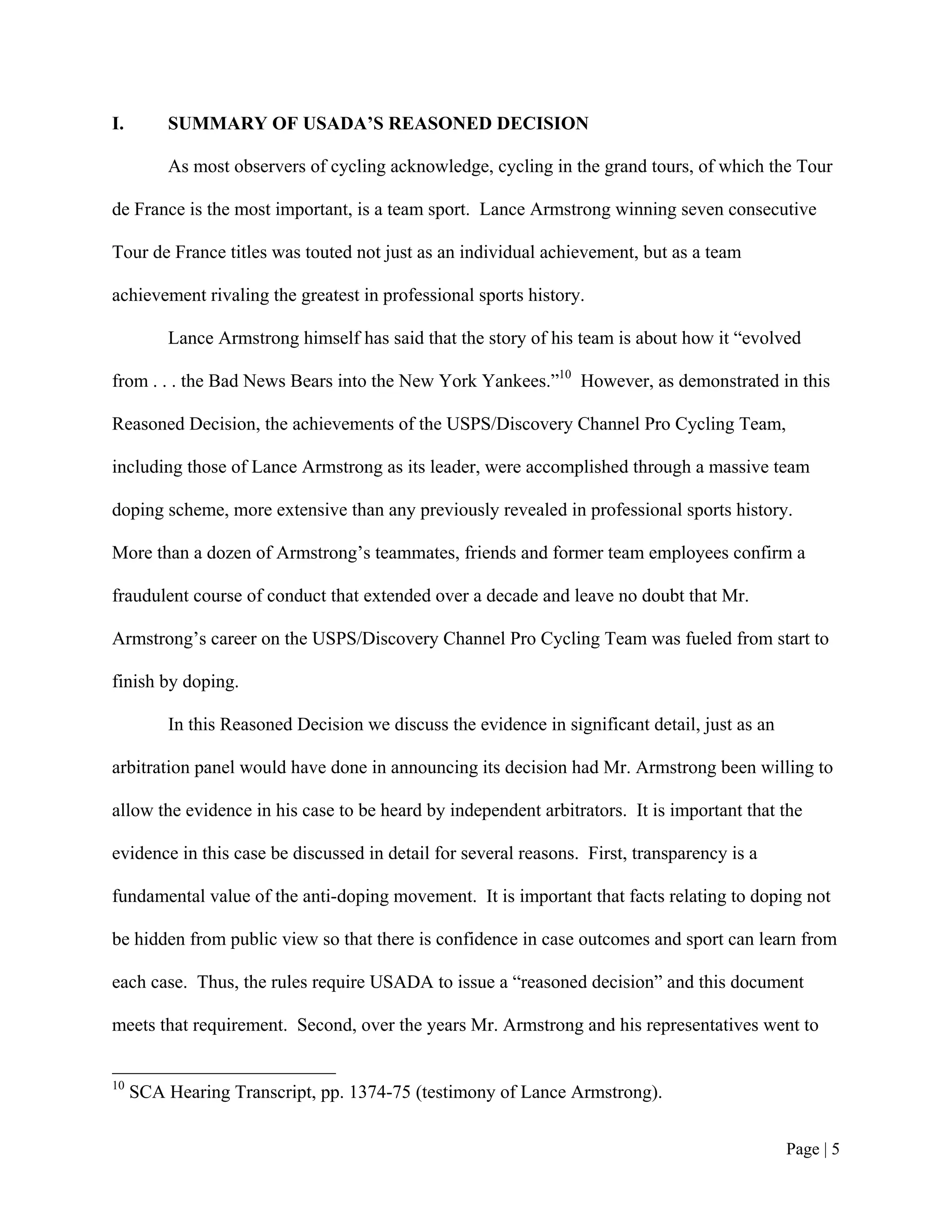 I.       SUMMARY OF USADA’S REASONED DECISION

         As most observers of cycling acknowledge, cycling in the grand tours, of which the Tour

de France is the most important, is a team sport. Lance Armstrong winning seven consecutive

Tour de France titles was touted not just as an individual achievement, but as a team

achievement rivaling the greatest in professional sports history.

         Lance Armstrong himself has said that the story of his team is about how it “evolved

from . . . the Bad News Bears into the New York Yankees.”10 However, as demonstrated in this

Reasoned Decision, the achievements of the USPS/Discovery Channel Pro Cycling Team,

including those of Lance Armstrong as its leader, were accomplished through a massive team

doping scheme, more extensive than any previously revealed in professional sports history.

More than a dozen of Armstrong’s teammates, friends and former team employees confirm a

fraudulent course of conduct that extended over a decade and leave no doubt that Mr.

Armstrong’s career on the USPS/Discovery Channel Pro Cycling Team was fueled from start to

finish by doping.

         In this Reasoned Decision we discuss the evidence in significant detail, just as an

arbitration panel would have done in announcing its decision had Mr. Armstrong been willing to

allow the evidence in his case to be heard by independent arbitrators. It is important that the

evidence in this case be discussed in detail for several reasons. First, transparency is a

fundamental value of the anti-doping movement. It is important that facts relating to doping not

be hidden from public view so that there is confidence in case outcomes and sport can learn from

each case. Thus, the rules require USADA to issue a “reasoned decision” and this document

meets that requirement. Second, over the years Mr. Armstrong and his representatives went to


10
     SCA Hearing Transcript, pp. 1374-75 (testimony of Lance Armstrong).


                                                                                               Page | 5
 