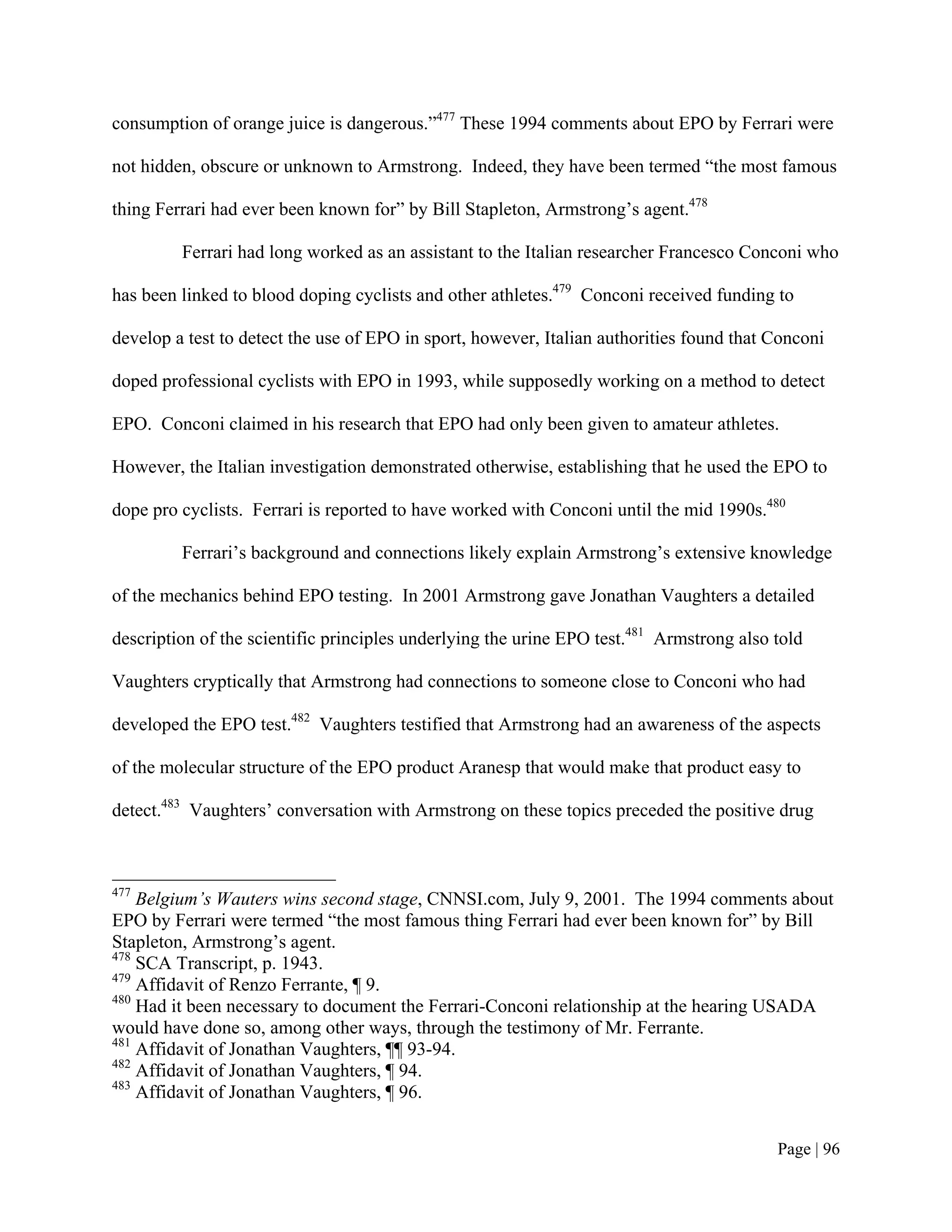 consumption of orange juice is dangerous.”477 These 1994 comments about EPO by Ferrari were

not hidden, obscure or unknown to Armstrong. Indeed, they have been termed “the most famous

thing Ferrari had ever been known for” by Bill Stapleton, Armstrong’s agent.478

         Ferrari had long worked as an assistant to the Italian researcher Francesco Conconi who

has been linked to blood doping cyclists and other athletes.479 Conconi received funding to

develop a test to detect the use of EPO in sport, however, Italian authorities found that Conconi

doped professional cyclists with EPO in 1993, while supposedly working on a method to detect

EPO. Conconi claimed in his research that EPO had only been given to amateur athletes.

However, the Italian investigation demonstrated otherwise, establishing that he used the EPO to

dope pro cyclists. Ferrari is reported to have worked with Conconi until the mid 1990s.480

         Ferrari’s background and connections likely explain Armstrong’s extensive knowledge

of the mechanics behind EPO testing. In 2001 Armstrong gave Jonathan Vaughters a detailed

description of the scientific principles underlying the urine EPO test.481 Armstrong also told

Vaughters cryptically that Armstrong had connections to someone close to Conconi who had

developed the EPO test.482 Vaughters testified that Armstrong had an awareness of the aspects

of the molecular structure of the EPO product Aranesp that would make that product easy to

detect.483 Vaughters’ conversation with Armstrong on these topics preceded the positive drug



477
    Belgium’s Wauters wins second stage, CNNSI.com, July 9, 2001. The 1994 comments about
EPO by Ferrari were termed “the most famous thing Ferrari had ever been known for” by Bill
Stapleton, Armstrong’s agent.
478
    SCA Transcript, p. 1943.
479
    Affidavit of Renzo Ferrante, ¶ 9.
480
    Had it been necessary to document the Ferrari-Conconi relationship at the hearing USADA
would have done so, among other ways, through the testimony of Mr. Ferrante.
481
    Affidavit of Jonathan Vaughters, ¶¶ 93-94.
482
    Affidavit of Jonathan Vaughters, ¶ 94.
483
    Affidavit of Jonathan Vaughters, ¶ 96.


                                                                                          Page | 96
 
