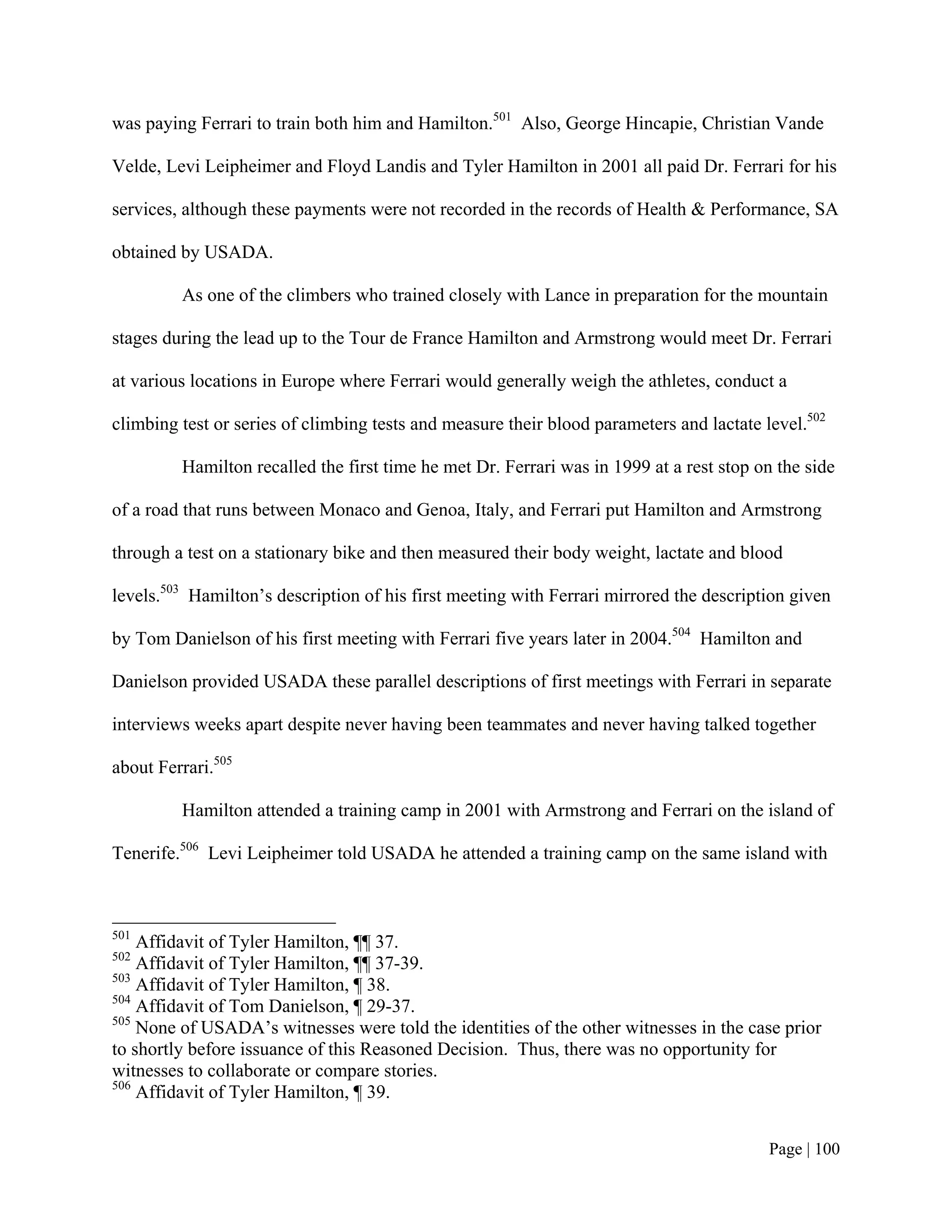 was paying Ferrari to train both him and Hamilton.501 Also, George Hincapie, Christian Vande

Velde, Levi Leipheimer and Floyd Landis and Tyler Hamilton in 2001 all paid Dr. Ferrari for his

services, although these payments were not recorded in the records of Health & Performance, SA

obtained by USADA.

         As one of the climbers who trained closely with Lance in preparation for the mountain

stages during the lead up to the Tour de France Hamilton and Armstrong would meet Dr. Ferrari

at various locations in Europe where Ferrari would generally weigh the athletes, conduct a

climbing test or series of climbing tests and measure their blood parameters and lactate level.502

         Hamilton recalled the first time he met Dr. Ferrari was in 1999 at a rest stop on the side

of a road that runs between Monaco and Genoa, Italy, and Ferrari put Hamilton and Armstrong

through a test on a stationary bike and then measured their body weight, lactate and blood

levels.503 Hamilton’s description of his first meeting with Ferrari mirrored the description given

by Tom Danielson of his first meeting with Ferrari five years later in 2004.504 Hamilton and

Danielson provided USADA these parallel descriptions of first meetings with Ferrari in separate

interviews weeks apart despite never having been teammates and never having talked together

about Ferrari.505

         Hamilton attended a training camp in 2001 with Armstrong and Ferrari on the island of

Tenerife.506 Levi Leipheimer told USADA he attended a training camp on the same island with



501
    Affidavit of Tyler Hamilton, ¶¶ 37.
502
    Affidavit of Tyler Hamilton, ¶¶ 37-39.
503
    Affidavit of Tyler Hamilton, ¶ 38.
504
    Affidavit of Tom Danielson, ¶ 29-37.
505
    None of USADA’s witnesses were told the identities of the other witnesses in the case prior
to shortly before issuance of this Reasoned Decision. Thus, there was no opportunity for
witnesses to collaborate or compare stories.
506
    Affidavit of Tyler Hamilton, ¶ 39.


                                                                                          Page | 100
 