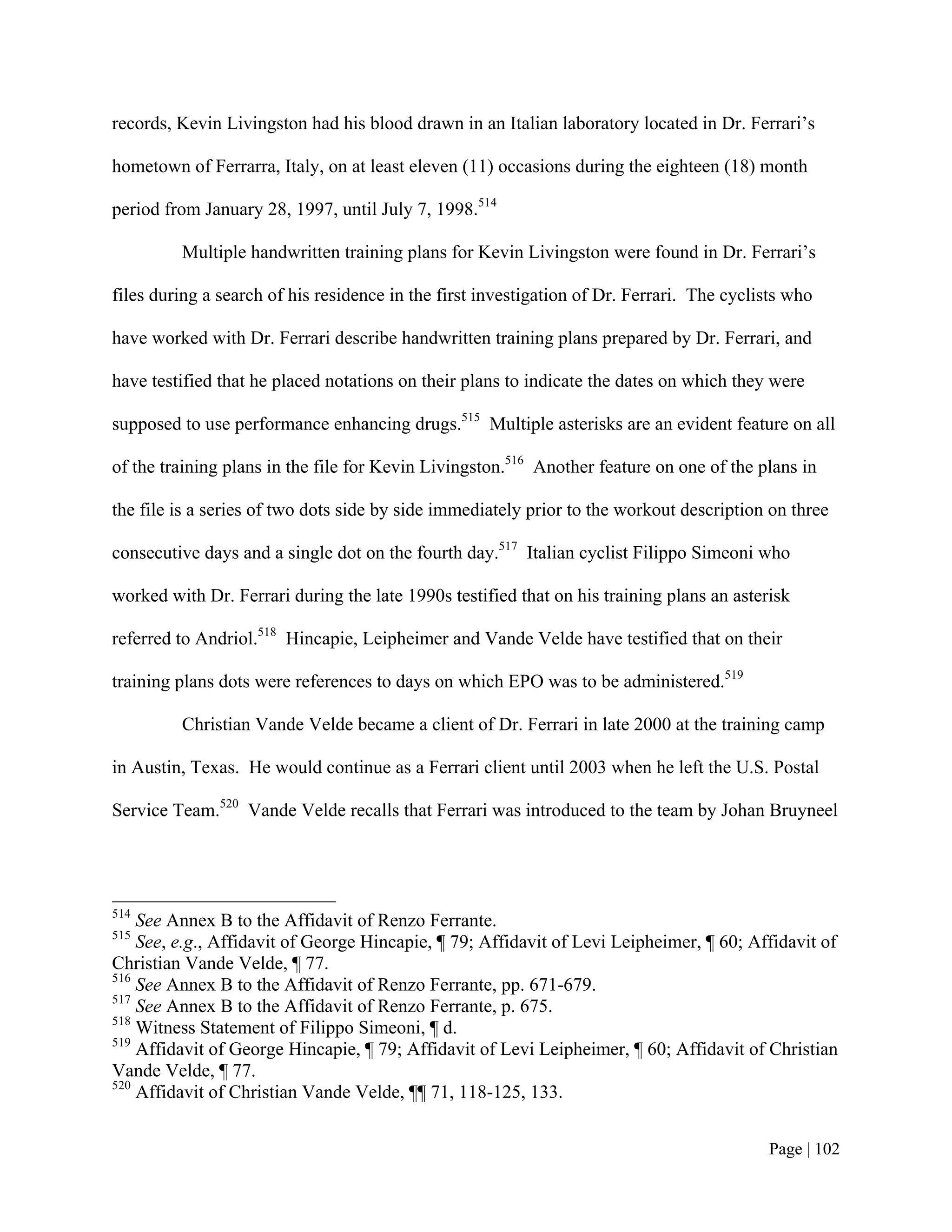 records, Kevin Livingston had his blood drawn in an Italian laboratory located in Dr. Ferrari’s

hometown of Ferrarra, Italy, on at least eleven (11) occasions during the eighteen (18) month

period from January 28, 1997, until July 7, 1998.514

         Multiple handwritten training plans for Kevin Livingston were found in Dr. Ferrari’s

files during a search of his residence in the first investigation of Dr. Ferrari. The cyclists who

have worked with Dr. Ferrari describe handwritten training plans prepared by Dr. Ferrari, and

have testified that he placed notations on their plans to indicate the dates on which they were

supposed to use performance enhancing drugs.515 Multiple asterisks are an evident feature on all

of the training plans in the file for Kevin Livingston.516 Another feature on one of the plans in

the file is a series of two dots side by side immediately prior to the workout description on three

consecutive days and a single dot on the fourth day.517 Italian cyclist Filippo Simeoni who

worked with Dr. Ferrari during the late 1990s testified that on his training plans an asterisk

referred to Andriol.518 Hincapie, Leipheimer and Vande Velde have testified that on their

training plans dots were references to days on which EPO was to be administered.519

         Christian Vande Velde became a client of Dr. Ferrari in late 2000 at the training camp

in Austin, Texas. He would continue as a Ferrari client until 2003 when he left the U.S. Postal

Service Team.520 Vande Velde recalls that Ferrari was introduced to the team by Johan Bruyneel




514
    See Annex B to the Affidavit of Renzo Ferrante.
515
    See, e.g., Affidavit of George Hincapie, ¶ 79; Affidavit of Levi Leipheimer, ¶ 60; Affidavit of
Christian Vande Velde, ¶ 77.
516
    See Annex B to the Affidavit of Renzo Ferrante, pp. 671-679.
517
    See Annex B to the Affidavit of Renzo Ferrante, p. 675.
518
    Witness Statement of Filippo Simeoni, ¶ d.
519
    Affidavit of George Hincapie, ¶ 79; Affidavit of Levi Leipheimer, ¶ 60; Affidavit of Christian
Vande Velde, ¶ 77.
520
    Affidavit of Christian Vande Velde, ¶¶ 71, 118-125, 133.


                                                                                           Page | 102
 