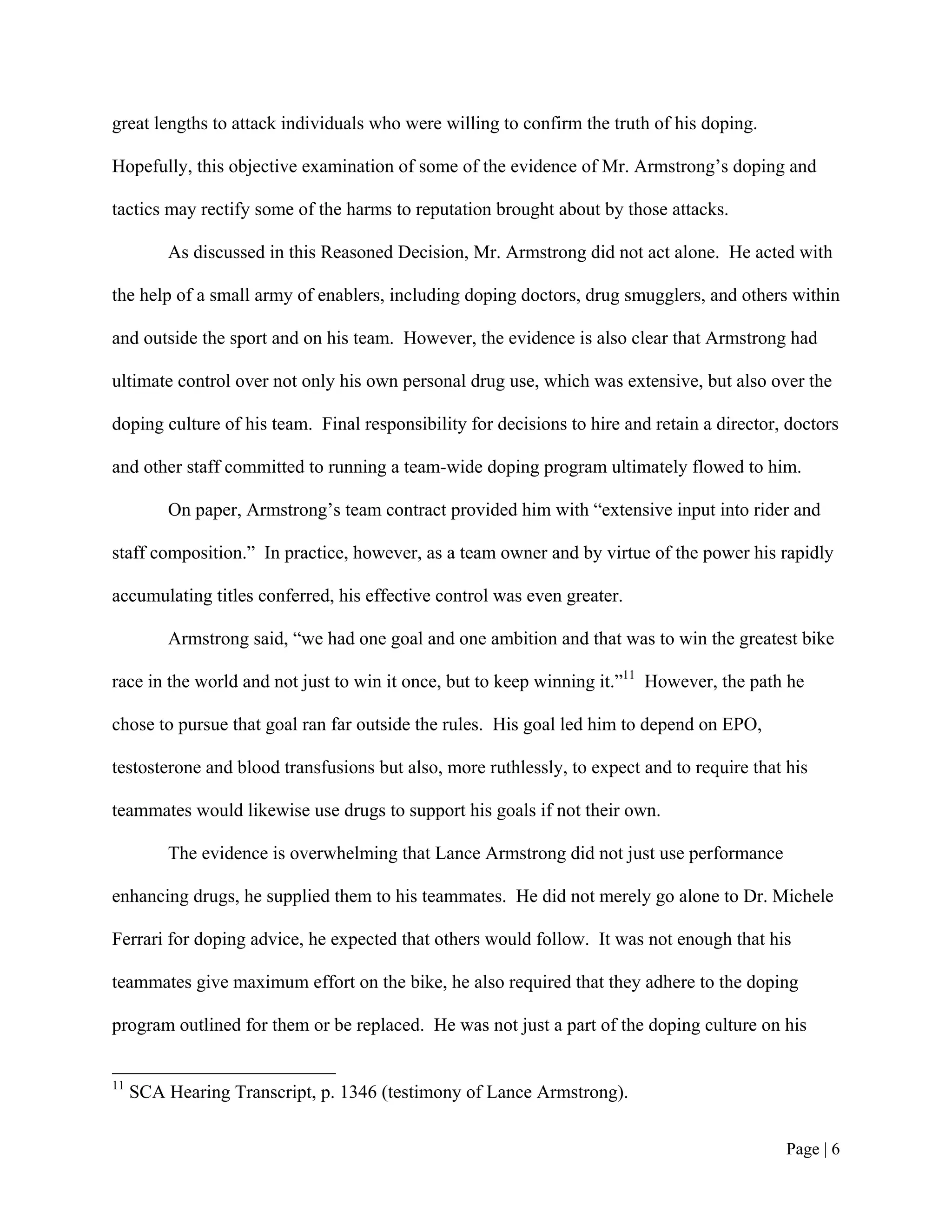 great lengths to attack individuals who were willing to confirm the truth of his doping.

Hopefully, this objective examination of some of the evidence of Mr. Armstrong’s doping and

tactics may rectify some of the harms to reputation brought about by those attacks.

         As discussed in this Reasoned Decision, Mr. Armstrong did not act alone. He acted with

the help of a small army of enablers, including doping doctors, drug smugglers, and others within

and outside the sport and on his team. However, the evidence is also clear that Armstrong had

ultimate control over not only his own personal drug use, which was extensive, but also over the

doping culture of his team. Final responsibility for decisions to hire and retain a director, doctors

and other staff committed to running a team-wide doping program ultimately flowed to him.

         On paper, Armstrong’s team contract provided him with “extensive input into rider and

staff composition.” In practice, however, as a team owner and by virtue of the power his rapidly

accumulating titles conferred, his effective control was even greater.

         Armstrong said, “we had one goal and one ambition and that was to win the greatest bike

race in the world and not just to win it once, but to keep winning it.”11 However, the path he

chose to pursue that goal ran far outside the rules. His goal led him to depend on EPO,

testosterone and blood transfusions but also, more ruthlessly, to expect and to require that his

teammates would likewise use drugs to support his goals if not their own.

         The evidence is overwhelming that Lance Armstrong did not just use performance

enhancing drugs, he supplied them to his teammates. He did not merely go alone to Dr. Michele

Ferrari for doping advice, he expected that others would follow. It was not enough that his

teammates give maximum effort on the bike, he also required that they adhere to the doping

program outlined for them or be replaced. He was not just a part of the doping culture on his


11
     SCA Hearing Transcript, p. 1346 (testimony of Lance Armstrong).


                                                                                             Page | 6
 