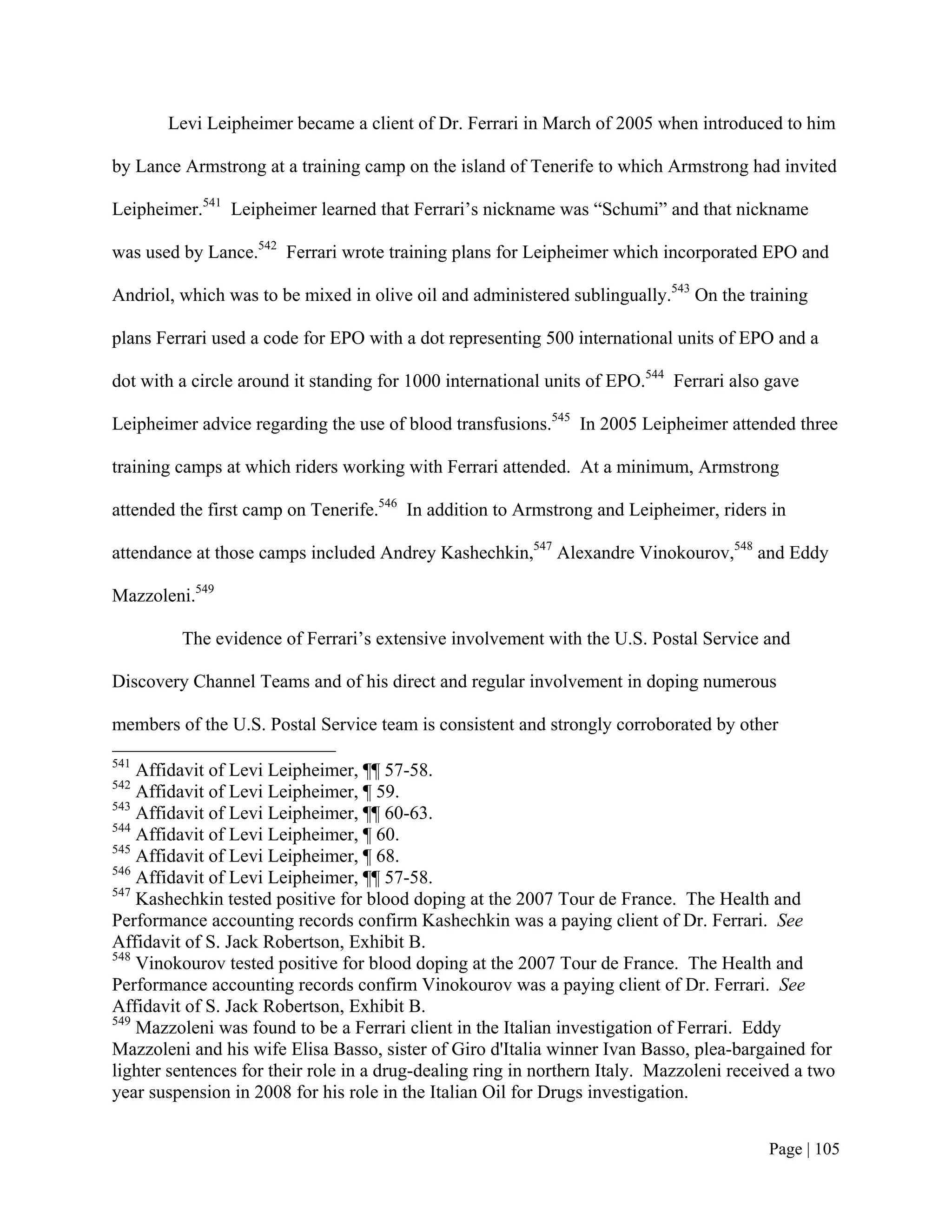 Levi Leipheimer became a client of Dr. Ferrari in March of 2005 when introduced to him

by Lance Armstrong at a training camp on the island of Tenerife to which Armstrong had invited

Leipheimer.541 Leipheimer learned that Ferrari’s nickname was “Schumi” and that nickname

was used by Lance.542 Ferrari wrote training plans for Leipheimer which incorporated EPO and

Andriol, which was to be mixed in olive oil and administered sublingually.543 On the training

plans Ferrari used a code for EPO with a dot representing 500 international units of EPO and a

dot with a circle around it standing for 1000 international units of EPO.544 Ferrari also gave

Leipheimer advice regarding the use of blood transfusions.545 In 2005 Leipheimer attended three

training camps at which riders working with Ferrari attended. At a minimum, Armstrong

attended the first camp on Tenerife.546 In addition to Armstrong and Leipheimer, riders in

attendance at those camps included Andrey Kashechkin,547 Alexandre Vinokourov,548 and Eddy

Mazzoleni.549

         The evidence of Ferrari’s extensive involvement with the U.S. Postal Service and

Discovery Channel Teams and of his direct and regular involvement in doping numerous

members of the U.S. Postal Service team is consistent and strongly corroborated by other
541
    Affidavit of Levi Leipheimer, ¶¶ 57-58.
542
    Affidavit of Levi Leipheimer, ¶ 59.
543
    Affidavit of Levi Leipheimer, ¶¶ 60-63.
544
    Affidavit of Levi Leipheimer, ¶ 60.
545
    Affidavit of Levi Leipheimer, ¶ 68.
546
    Affidavit of Levi Leipheimer, ¶¶ 57-58.
547
    Kashechkin tested positive for blood doping at the 2007 Tour de France. The Health and
Performance accounting records confirm Kashechkin was a paying client of Dr. Ferrari. See
Affidavit of S. Jack Robertson, Exhibit B.
548
    Vinokourov tested positive for blood doping at the 2007 Tour de France. The Health and
Performance accounting records confirm Vinokourov was a paying client of Dr. Ferrari. See
Affidavit of S. Jack Robertson, Exhibit B.
549
    Mazzoleni was found to be a Ferrari client in the Italian investigation of Ferrari. Eddy
Mazzoleni and his wife Elisa Basso, sister of Giro d'Italia winner Ivan Basso, plea-bargained for
lighter sentences for their role in a drug-dealing ring in northern Italy. Mazzoleni received a two
year suspension in 2008 for his role in the Italian Oil for Drugs investigation.


                                                                                         Page | 105
 
