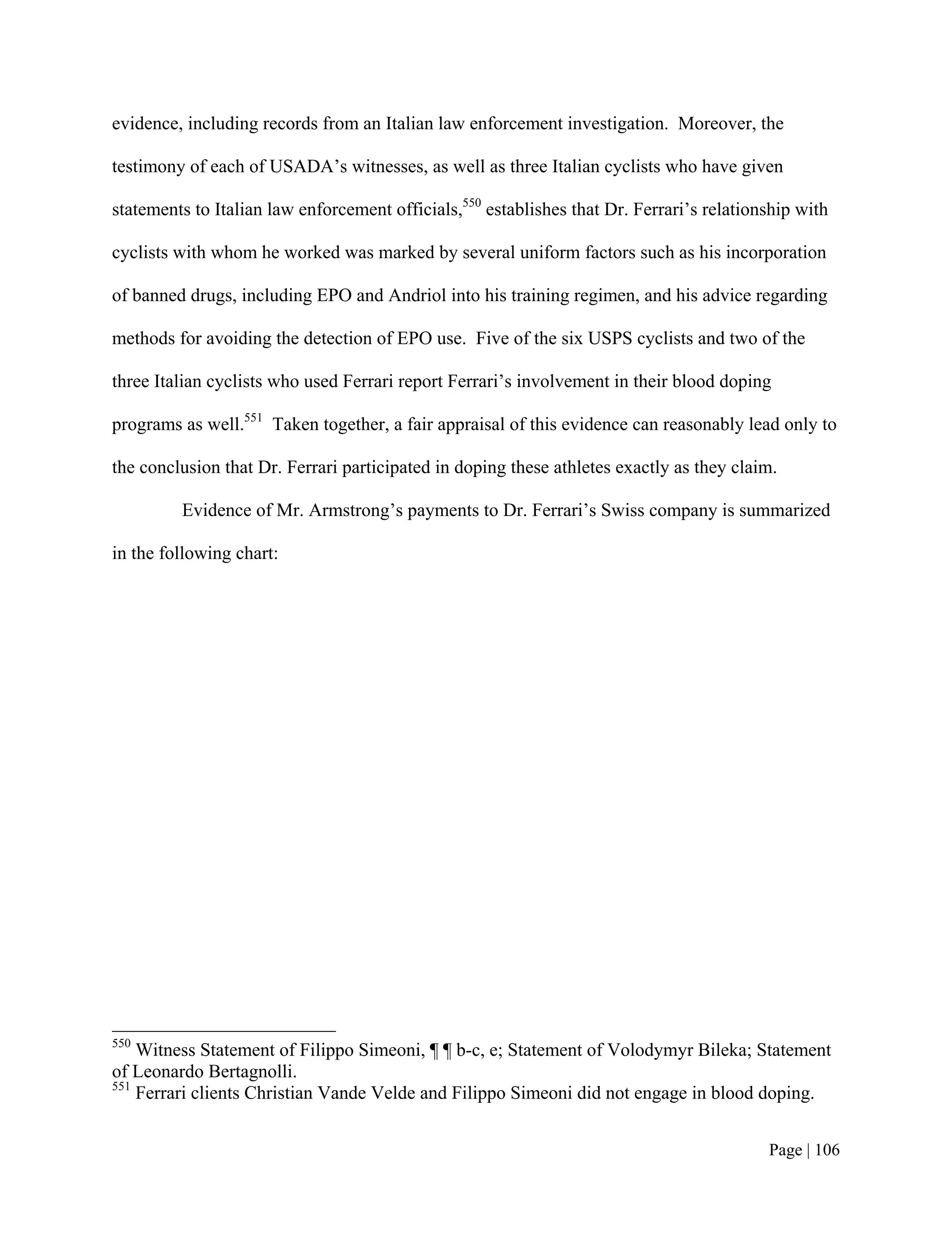 evidence, including records from an Italian law enforcement investigation. Moreover, the

testimony of each of USADA’s witnesses, as well as three Italian cyclists who have given

statements to Italian law enforcement officials,550 establishes that Dr. Ferrari’s relationship with

cyclists with whom he worked was marked by several uniform factors such as his incorporation

of banned drugs, including EPO and Andriol into his training regimen, and his advice regarding

methods for avoiding the detection of EPO use. Five of the six USPS cyclists and two of the

three Italian cyclists who used Ferrari report Ferrari’s involvement in their blood doping

programs as well.551 Taken together, a fair appraisal of this evidence can reasonably lead only to

the conclusion that Dr. Ferrari participated in doping these athletes exactly as they claim.

         Evidence of Mr. Armstrong’s payments to Dr. Ferrari’s Swiss company is summarized

in the following chart:




550
    Witness Statement of Filippo Simeoni, ¶ ¶ b-c, e; Statement of Volodymyr Bileka; Statement
of Leonardo Bertagnolli.
551
    Ferrari clients Christian Vande Velde and Filippo Simeoni did not engage in blood doping.


                                                                                           Page | 106
 