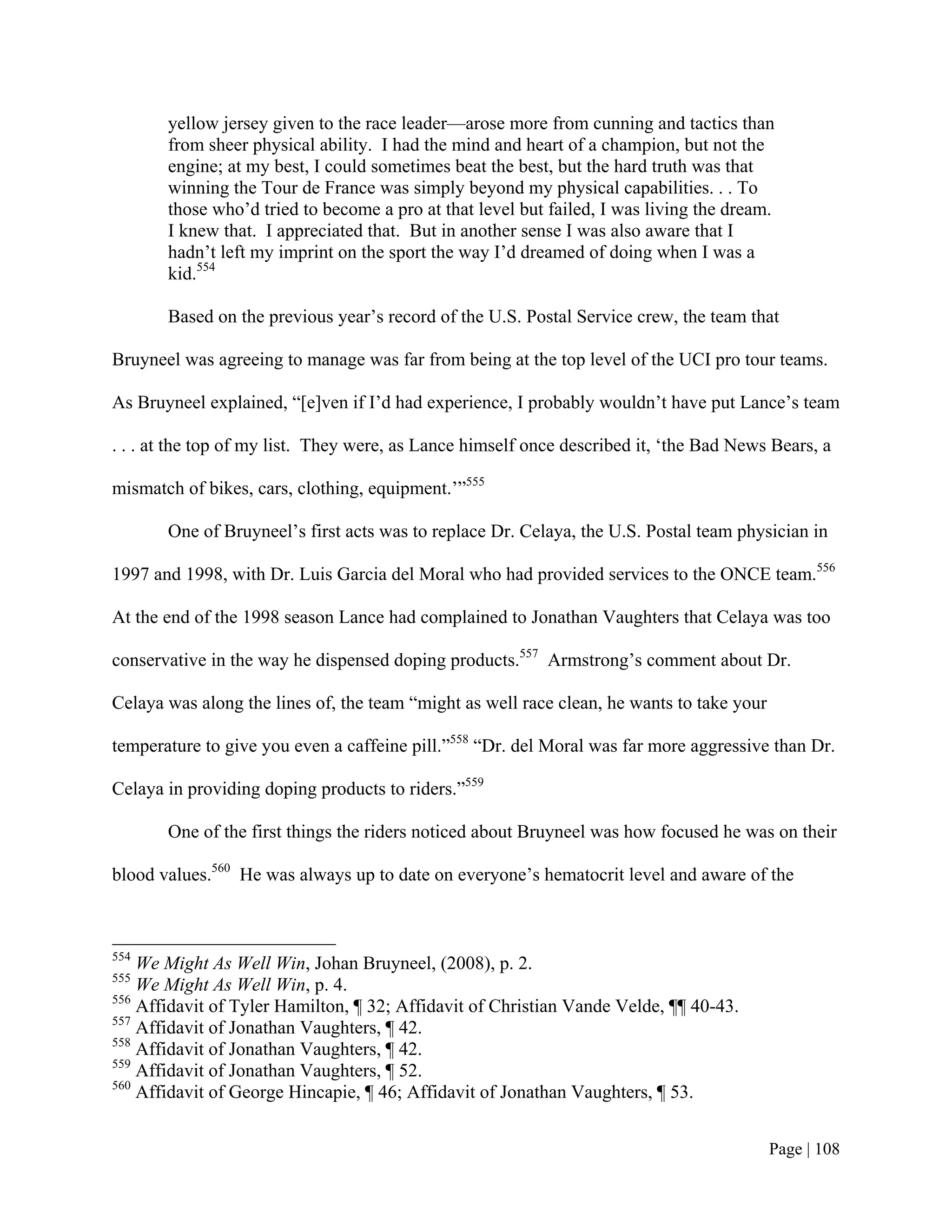 yellow jersey given to the race leader—arose more from cunning and tactics than
       from sheer physical ability. I had the mind and heart of a champion, but not the
       engine; at my best, I could sometimes beat the best, but the hard truth was that
       winning the Tour de France was simply beyond my physical capabilities. . . To
       those who’d tried to become a pro at that level but failed, I was living the dream.
       I knew that. I appreciated that. But in another sense I was also aware that I
       hadn’t left my imprint on the sport the way I’d dreamed of doing when I was a
       kid.554

       Based on the previous year’s record of the U.S. Postal Service crew, the team that

Bruyneel was agreeing to manage was far from being at the top level of the UCI pro tour teams.

As Bruyneel explained, “[e]ven if I’d had experience, I probably wouldn’t have put Lance’s team

. . . at the top of my list. They were, as Lance himself once described it, ‘the Bad News Bears, a

mismatch of bikes, cars, clothing, equipment.’”555

       One of Bruyneel’s first acts was to replace Dr. Celaya, the U.S. Postal team physician in

1997 and 1998, with Dr. Luis Garcia del Moral who had provided services to the ONCE team.556

At the end of the 1998 season Lance had complained to Jonathan Vaughters that Celaya was too

conservative in the way he dispensed doping products.557 Armstrong’s comment about Dr.

Celaya was along the lines of, the team “might as well race clean, he wants to take your

temperature to give you even a caffeine pill.”558 “Dr. del Moral was far more aggressive than Dr.

Celaya in providing doping products to riders.”559

       One of the first things the riders noticed about Bruyneel was how focused he was on their

blood values.560 He was always up to date on everyone’s hematocrit level and aware of the



554
    We Might As Well Win, Johan Bruyneel, (2008), p. 2.
555
    We Might As Well Win, p. 4.
556
    Affidavit of Tyler Hamilton, ¶ 32; Affidavit of Christian Vande Velde, ¶¶ 40-43.
557
    Affidavit of Jonathan Vaughters, ¶ 42.
558
    Affidavit of Jonathan Vaughters, ¶ 42.
559
    Affidavit of Jonathan Vaughters, ¶ 52.
560
    Affidavit of George Hincapie, ¶ 46; Affidavit of Jonathan Vaughters, ¶ 53.


                                                                                           Page | 108
 