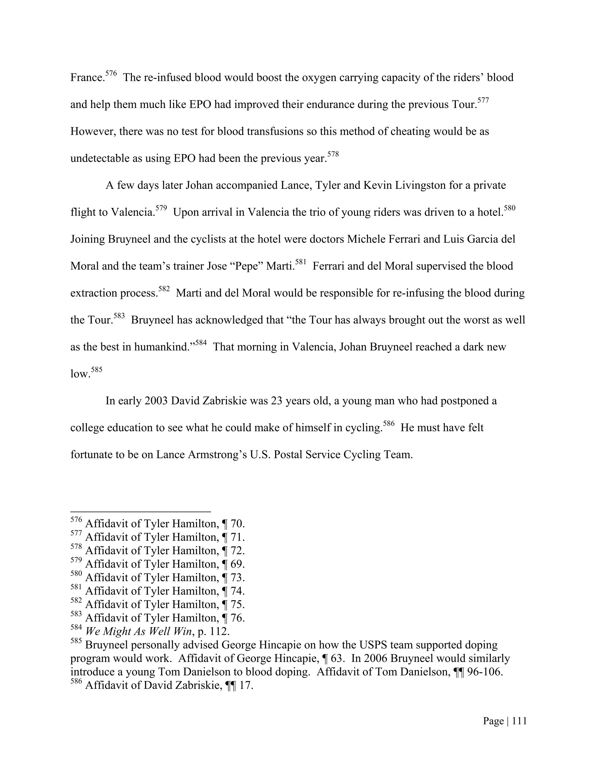 France.576 The re-infused blood would boost the oxygen carrying capacity of the riders’ blood

and help them much like EPO had improved their endurance during the previous Tour.577

However, there was no test for blood transfusions so this method of cheating would be as

undetectable as using EPO had been the previous year.578

          A few days later Johan accompanied Lance, Tyler and Kevin Livingston for a private

flight to Valencia.579 Upon arrival in Valencia the trio of young riders was driven to a hotel.580

Joining Bruyneel and the cyclists at the hotel were doctors Michele Ferrari and Luis Garcia del

Moral and the team’s trainer Jose “Pepe” Marti.581 Ferrari and del Moral supervised the blood

extraction process.582 Marti and del Moral would be responsible for re-infusing the blood during

the Tour.583 Bruyneel has acknowledged that “the Tour has always brought out the worst as well

as the best in humankind.”584 That morning in Valencia, Johan Bruyneel reached a dark new

low.585

          In early 2003 David Zabriskie was 23 years old, a young man who had postponed a

college education to see what he could make of himself in cycling.586 He must have felt

fortunate to be on Lance Armstrong’s U.S. Postal Service Cycling Team.




576
    Affidavit of Tyler Hamilton, ¶ 70.
577
    Affidavit of Tyler Hamilton, ¶ 71.
578
    Affidavit of Tyler Hamilton, ¶ 72.
579
    Affidavit of Tyler Hamilton, ¶ 69.
580
    Affidavit of Tyler Hamilton, ¶ 73.
581
    Affidavit of Tyler Hamilton, ¶ 74.
582
    Affidavit of Tyler Hamilton, ¶ 75.
583
    Affidavit of Tyler Hamilton, ¶ 76.
584
    We Might As Well Win, p. 112.
585
    Bruyneel personally advised George Hincapie on how the USPS team supported doping
program would work. Affidavit of George Hincapie, ¶ 63. In 2006 Bruyneel would similarly
introduce a young Tom Danielson to blood doping. Affidavit of Tom Danielson, ¶¶ 96-106.
586
    Affidavit of David Zabriskie, ¶¶ 17.


                                                                                          Page | 111
 