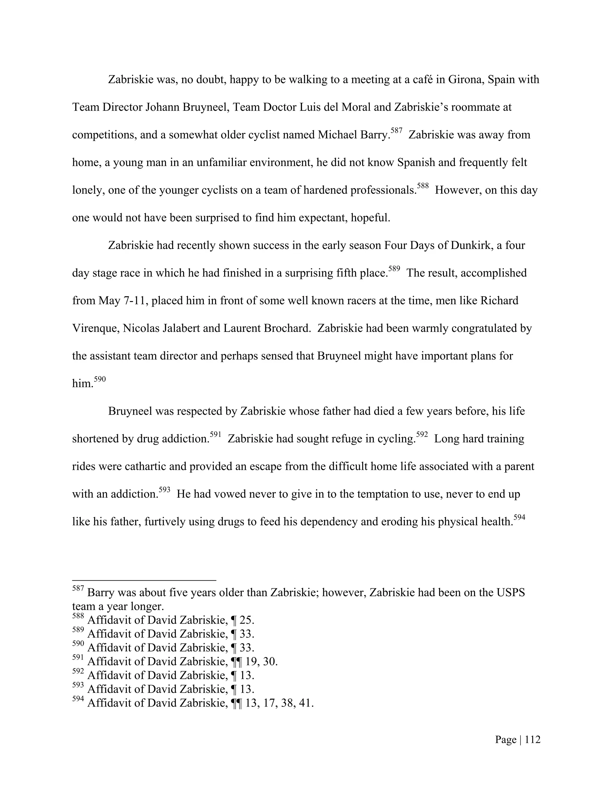 Zabriskie was, no doubt, happy to be walking to a meeting at a café in Girona, Spain with

Team Director Johann Bruyneel, Team Doctor Luis del Moral and Zabriskie’s roommate at

competitions, and a somewhat older cyclist named Michael Barry.587 Zabriskie was away from

home, a young man in an unfamiliar environment, he did not know Spanish and frequently felt

lonely, one of the younger cyclists on a team of hardened professionals.588 However, on this day

one would not have been surprised to find him expectant, hopeful.

          Zabriskie had recently shown success in the early season Four Days of Dunkirk, a four

day stage race in which he had finished in a surprising fifth place.589 The result, accomplished

from May 7-11, placed him in front of some well known racers at the time, men like Richard

Virenque, Nicolas Jalabert and Laurent Brochard. Zabriskie had been warmly congratulated by

the assistant team director and perhaps sensed that Bruyneel might have important plans for

him.590

          Bruyneel was respected by Zabriskie whose father had died a few years before, his life

shortened by drug addiction.591 Zabriskie had sought refuge in cycling.592 Long hard training

rides were cathartic and provided an escape from the difficult home life associated with a parent

with an addiction.593 He had vowed never to give in to the temptation to use, never to end up

like his father, furtively using drugs to feed his dependency and eroding his physical health.594




587
    Barry was about five years older than Zabriskie; however, Zabriskie had been on the USPS
team a year longer.
588
    Affidavit of David Zabriskie, ¶ 25.
589
    Affidavit of David Zabriskie, ¶ 33.
590
    Affidavit of David Zabriskie, ¶ 33.
591
    Affidavit of David Zabriskie, ¶¶ 19, 30.
592
    Affidavit of David Zabriskie, ¶ 13.
593
    Affidavit of David Zabriskie, ¶ 13.
594
    Affidavit of David Zabriskie, ¶¶ 13, 17, 38, 41.


                                                                                          Page | 112
 