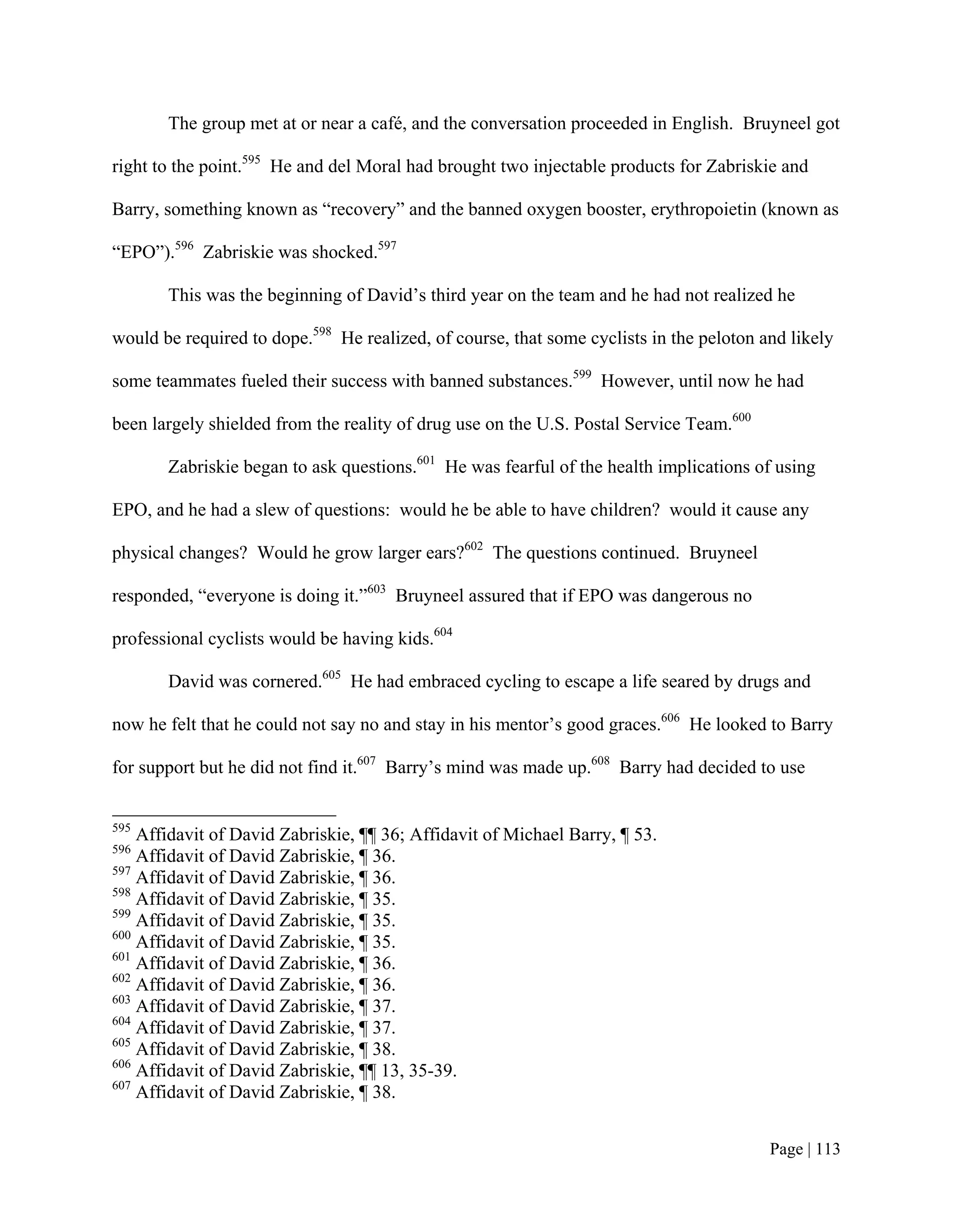 The group met at or near a café, and the conversation proceeded in English. Bruyneel got

right to the point.595 He and del Moral had brought two injectable products for Zabriskie and

Barry, something known as “recovery” and the banned oxygen booster, erythropoietin (known as

“EPO”).596 Zabriskie was shocked.597

       This was the beginning of David’s third year on the team and he had not realized he

would be required to dope.598 He realized, of course, that some cyclists in the peloton and likely

some teammates fueled their success with banned substances.599 However, until now he had

been largely shielded from the reality of drug use on the U.S. Postal Service Team.600

       Zabriskie began to ask questions.601 He was fearful of the health implications of using

EPO, and he had a slew of questions: would he be able to have children? would it cause any

physical changes? Would he grow larger ears?602 The questions continued. Bruyneel

responded, “everyone is doing it.”603 Bruyneel assured that if EPO was dangerous no

professional cyclists would be having kids.604

       David was cornered.605 He had embraced cycling to escape a life seared by drugs and

now he felt that he could not say no and stay in his mentor’s good graces.606 He looked to Barry

for support but he did not find it.607 Barry’s mind was made up.608 Barry had decided to use


595
    Affidavit of David Zabriskie, ¶¶ 36; Affidavit of Michael Barry, ¶ 53.
596
    Affidavit of David Zabriskie, ¶ 36.
597
    Affidavit of David Zabriskie, ¶ 36.
598
    Affidavit of David Zabriskie, ¶ 35.
599
    Affidavit of David Zabriskie, ¶ 35.
600
    Affidavit of David Zabriskie, ¶ 35.
601
    Affidavit of David Zabriskie, ¶ 36.
602
    Affidavit of David Zabriskie, ¶ 36.
603
    Affidavit of David Zabriskie, ¶ 37.
604
    Affidavit of David Zabriskie, ¶ 37.
605
    Affidavit of David Zabriskie, ¶ 38.
606
    Affidavit of David Zabriskie, ¶¶ 13, 35-39.
607
    Affidavit of David Zabriskie, ¶ 38.


                                                                                         Page | 113
 