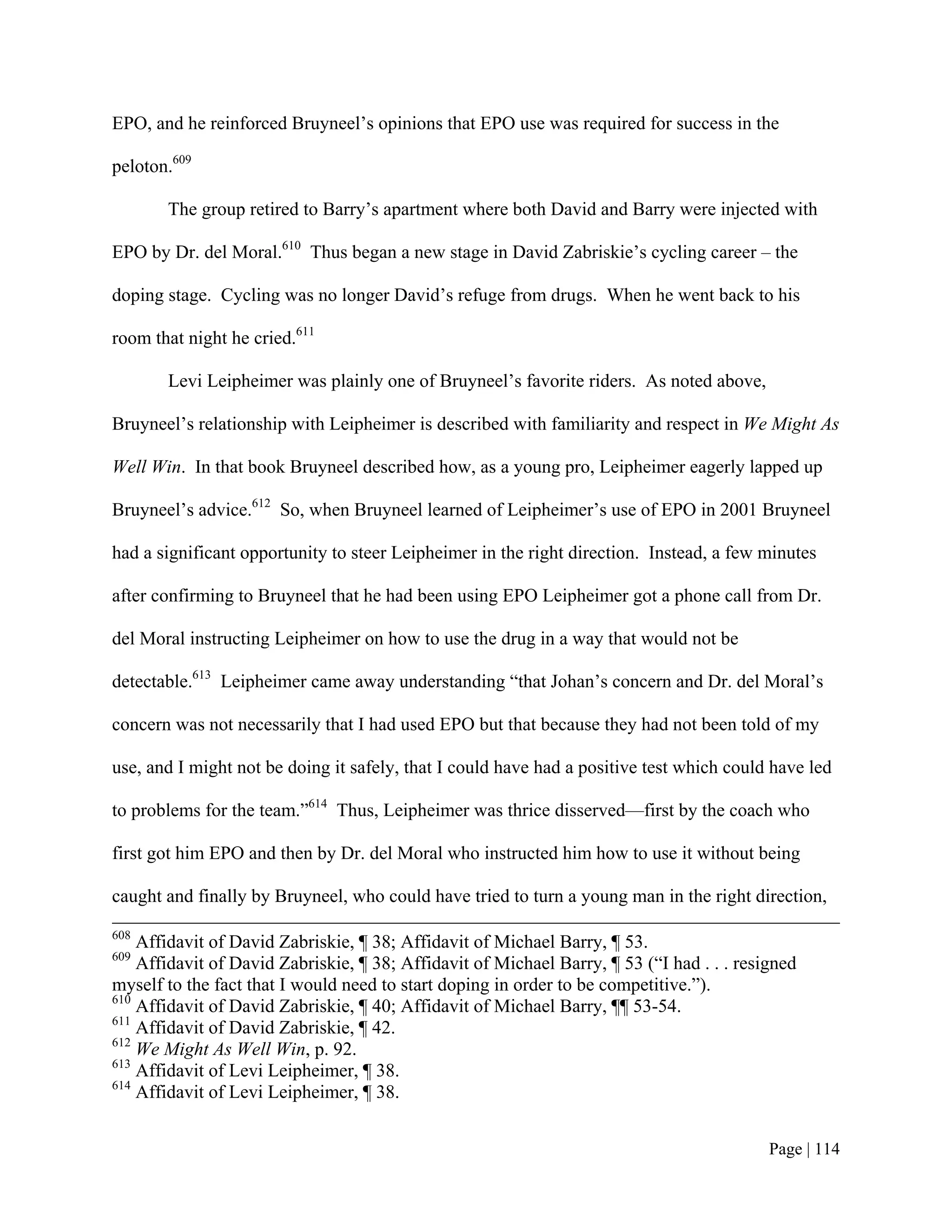 EPO, and he reinforced Bruyneel’s opinions that EPO use was required for success in the

peloton.609

       The group retired to Barry’s apartment where both David and Barry were injected with

EPO by Dr. del Moral.610 Thus began a new stage in David Zabriskie’s cycling career – the

doping stage. Cycling was no longer David’s refuge from drugs. When he went back to his

room that night he cried.611

       Levi Leipheimer was plainly one of Bruyneel’s favorite riders. As noted above,

Bruyneel’s relationship with Leipheimer is described with familiarity and respect in We Might As

Well Win. In that book Bruyneel described how, as a young pro, Leipheimer eagerly lapped up

Bruyneel’s advice.612 So, when Bruyneel learned of Leipheimer’s use of EPO in 2001 Bruyneel

had a significant opportunity to steer Leipheimer in the right direction. Instead, a few minutes

after confirming to Bruyneel that he had been using EPO Leipheimer got a phone call from Dr.

del Moral instructing Leipheimer on how to use the drug in a way that would not be

detectable.613 Leipheimer came away understanding “that Johan’s concern and Dr. del Moral’s

concern was not necessarily that I had used EPO but that because they had not been told of my

use, and I might not be doing it safely, that I could have had a positive test which could have led

to problems for the team.”614 Thus, Leipheimer was thrice disserved—first by the coach who

first got him EPO and then by Dr. del Moral who instructed him how to use it without being

caught and finally by Bruyneel, who could have tried to turn a young man in the right direction,
608
    Affidavit of David Zabriskie, ¶ 38; Affidavit of Michael Barry, ¶ 53.
609
    Affidavit of David Zabriskie, ¶ 38; Affidavit of Michael Barry, ¶ 53 (“I had . . . resigned
myself to the fact that I would need to start doping in order to be competitive.”).
610
    Affidavit of David Zabriskie, ¶ 40; Affidavit of Michael Barry, ¶¶ 53-54.
611
    Affidavit of David Zabriskie, ¶ 42.
612
    We Might As Well Win, p. 92.
613
    Affidavit of Levi Leipheimer, ¶ 38.
614
    Affidavit of Levi Leipheimer, ¶ 38.


                                                                                           Page | 114
 