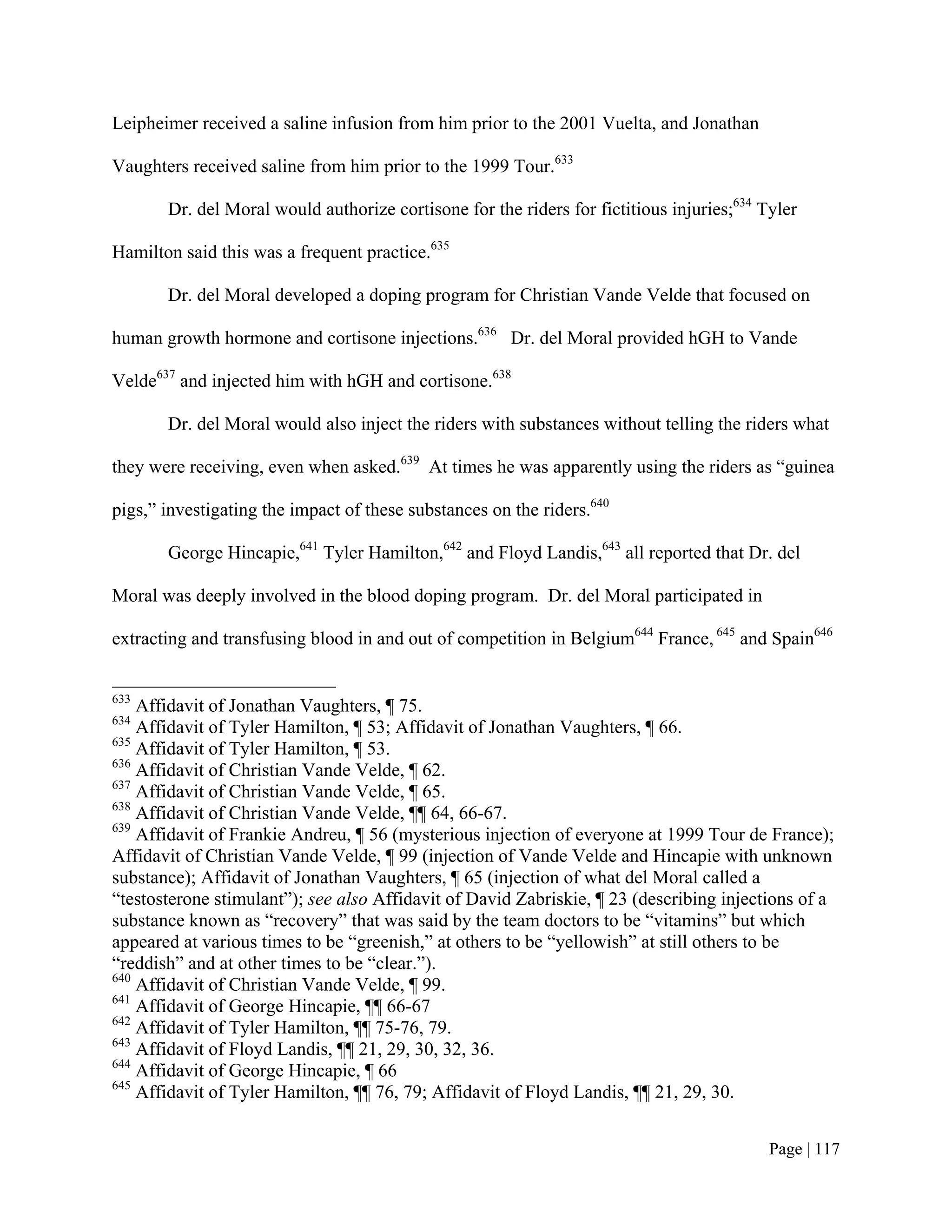 Leipheimer received a saline infusion from him prior to the 2001 Vuelta, and Jonathan

Vaughters received saline from him prior to the 1999 Tour.633

       Dr. del Moral would authorize cortisone for the riders for fictitious injuries;634 Tyler

Hamilton said this was a frequent practice.635

       Dr. del Moral developed a doping program for Christian Vande Velde that focused on

human growth hormone and cortisone injections.636 Dr. del Moral provided hGH to Vande

Velde637 and injected him with hGH and cortisone.638

       Dr. del Moral would also inject the riders with substances without telling the riders what

they were receiving, even when asked.639 At times he was apparently using the riders as “guinea

pigs,” investigating the impact of these substances on the riders.640

       George Hincapie,641 Tyler Hamilton,642 and Floyd Landis,643 all reported that Dr. del

Moral was deeply involved in the blood doping program. Dr. del Moral participated in

extracting and transfusing blood in and out of competition in Belgium644 France, 645 and Spain646


633
    Affidavit of Jonathan Vaughters, ¶ 75.
634
    Affidavit of Tyler Hamilton, ¶ 53; Affidavit of Jonathan Vaughters, ¶ 66.
635
    Affidavit of Tyler Hamilton, ¶ 53.
636
    Affidavit of Christian Vande Velde, ¶ 62.
637
    Affidavit of Christian Vande Velde, ¶ 65.
638
    Affidavit of Christian Vande Velde, ¶¶ 64, 66-67.
639
    Affidavit of Frankie Andreu, ¶ 56 (mysterious injection of everyone at 1999 Tour de France);
Affidavit of Christian Vande Velde, ¶ 99 (injection of Vande Velde and Hincapie with unknown
substance); Affidavit of Jonathan Vaughters, ¶ 65 (injection of what del Moral called a
“testosterone stimulant”); see also Affidavit of David Zabriskie, ¶ 23 (describing injections of a
substance known as “recovery” that was said by the team doctors to be “vitamins” but which
appeared at various times to be “greenish,” at others to be “yellowish” at still others to be
“reddish” and at other times to be “clear.”).
640
    Affidavit of Christian Vande Velde, ¶ 99.
641
    Affidavit of George Hincapie, ¶¶ 66-67
642
    Affidavit of Tyler Hamilton, ¶¶ 75-76, 79.
643
    Affidavit of Floyd Landis, ¶¶ 21, 29, 30, 32, 36.
644
    Affidavit of George Hincapie, ¶ 66
645
    Affidavit of Tyler Hamilton, ¶¶ 76, 79; Affidavit of Floyd Landis, ¶¶ 21, 29, 30.


                                                                                           Page | 117
 