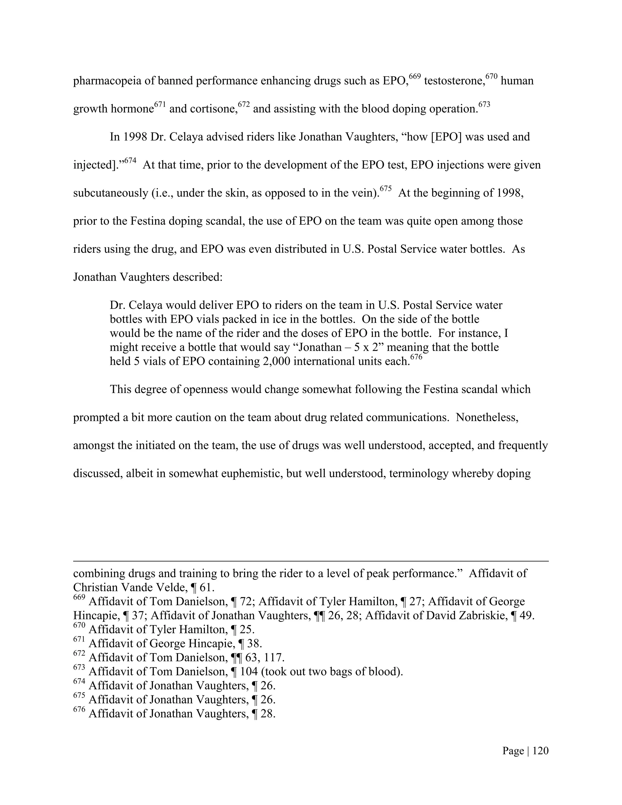 pharmacopeia of banned performance enhancing drugs such as EPO,669 testosterone,670 human

growth hormone671 and cortisone,672 and assisting with the blood doping operation.673

       In 1998 Dr. Celaya advised riders like Jonathan Vaughters, “how [EPO] was used and

injected].”674 At that time, prior to the development of the EPO test, EPO injections were given

subcutaneously (i.e., under the skin, as opposed to in the vein).675 At the beginning of 1998,

prior to the Festina doping scandal, the use of EPO on the team was quite open among those

riders using the drug, and EPO was even distributed in U.S. Postal Service water bottles. As

Jonathan Vaughters described:

       Dr. Celaya would deliver EPO to riders on the team in U.S. Postal Service water
       bottles with EPO vials packed in ice in the bottles. On the side of the bottle
       would be the name of the rider and the doses of EPO in the bottle. For instance, I
       might receive a bottle that would say “Jonathan – 5 x 2” meaning that the bottle
       held 5 vials of EPO containing 2,000 international units each.676

       This degree of openness would change somewhat following the Festina scandal which

prompted a bit more caution on the team about drug related communications. Nonetheless,

amongst the initiated on the team, the use of drugs was well understood, accepted, and frequently

discussed, albeit in somewhat euphemistic, but well understood, terminology whereby doping




combining drugs and training to bring the rider to a level of peak performance.” Affidavit of
Christian Vande Velde, ¶ 61.
669
    Affidavit of Tom Danielson, ¶ 72; Affidavit of Tyler Hamilton, ¶ 27; Affidavit of George
Hincapie, ¶ 37; Affidavit of Jonathan Vaughters, ¶¶ 26, 28; Affidavit of David Zabriskie, ¶ 49.
670
    Affidavit of Tyler Hamilton, ¶ 25.
671
    Affidavit of George Hincapie, ¶ 38.
672
    Affidavit of Tom Danielson, ¶¶ 63, 117.
673
    Affidavit of Tom Danielson, ¶ 104 (took out two bags of blood).
674
    Affidavit of Jonathan Vaughters, ¶ 26.
675
    Affidavit of Jonathan Vaughters, ¶ 26.
676
    Affidavit of Jonathan Vaughters, ¶ 28.


                                                                                         Page | 120
 