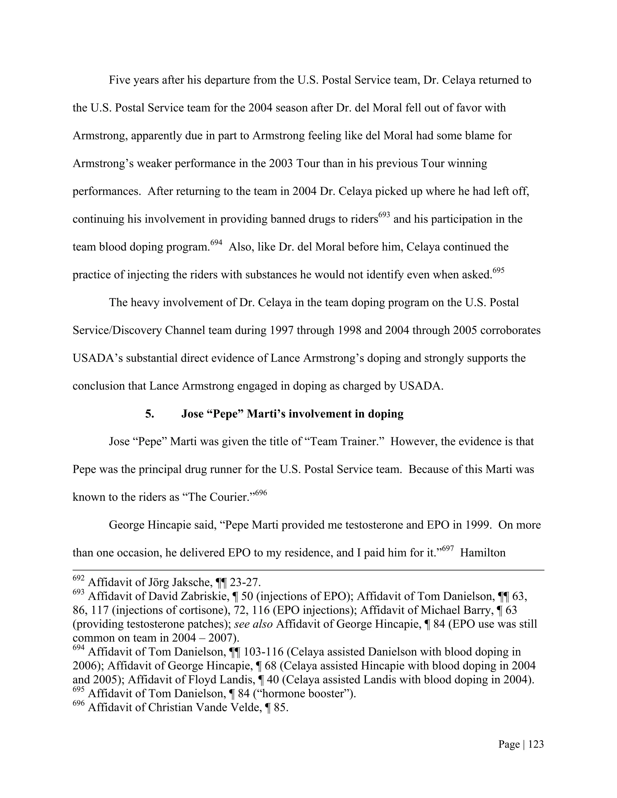 Five years after his departure from the U.S. Postal Service team, Dr. Celaya returned to

the U.S. Postal Service team for the 2004 season after Dr. del Moral fell out of favor with

Armstrong, apparently due in part to Armstrong feeling like del Moral had some blame for

Armstrong’s weaker performance in the 2003 Tour than in his previous Tour winning

performances. After returning to the team in 2004 Dr. Celaya picked up where he had left off,

continuing his involvement in providing banned drugs to riders693 and his participation in the

team blood doping program.694 Also, like Dr. del Moral before him, Celaya continued the

practice of injecting the riders with substances he would not identify even when asked.695

       The heavy involvement of Dr. Celaya in the team doping program on the U.S. Postal

Service/Discovery Channel team during 1997 through 1998 and 2004 through 2005 corroborates

USADA’s substantial direct evidence of Lance Armstrong’s doping and strongly supports the

conclusion that Lance Armstrong engaged in doping as charged by USADA.

               5.     Jose “Pepe” Marti’s involvement in doping

       Jose “Pepe” Marti was given the title of “Team Trainer.” However, the evidence is that

Pepe was the principal drug runner for the U.S. Postal Service team. Because of this Marti was

known to the riders as “The Courier.”696

       George Hincapie said, “Pepe Marti provided me testosterone and EPO in 1999. On more

than one occasion, he delivered EPO to my residence, and I paid him for it.”697 Hamilton
692
    Affidavit of Jörg Jaksche, ¶¶ 23-27.
693
    Affidavit of David Zabriskie, ¶ 50 (injections of EPO); Affidavit of Tom Danielson, ¶¶ 63,
86, 117 (injections of cortisone), 72, 116 (EPO injections); Affidavit of Michael Barry, ¶ 63
(providing testosterone patches); see also Affidavit of George Hincapie, ¶ 84 (EPO use was still
common on team in 2004 – 2007).
694
    Affidavit of Tom Danielson, ¶¶ 103-116 (Celaya assisted Danielson with blood doping in
2006); Affidavit of George Hincapie, ¶ 68 (Celaya assisted Hincapie with blood doping in 2004
and 2005); Affidavit of Floyd Landis, ¶ 40 (Celaya assisted Landis with blood doping in 2004).
695
    Affidavit of Tom Danielson, ¶ 84 (“hormone booster”).
696
    Affidavit of Christian Vande Velde, ¶ 85.


                                                                                         Page | 123
 