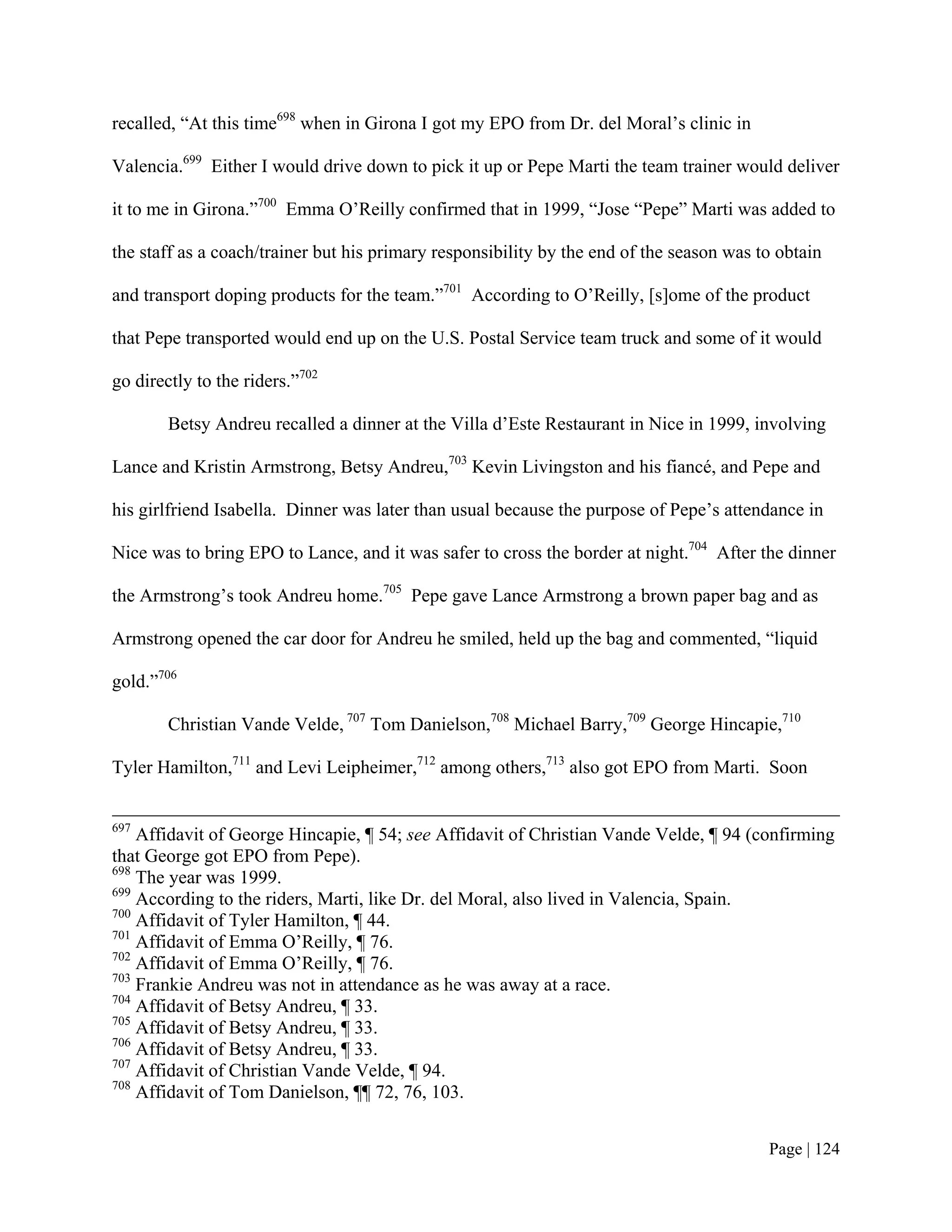 recalled, “At this time698 when in Girona I got my EPO from Dr. del Moral’s clinic in

Valencia.699 Either I would drive down to pick it up or Pepe Marti the team trainer would deliver

it to me in Girona.”700 Emma O’Reilly confirmed that in 1999, “Jose “Pepe” Marti was added to

the staff as a coach/trainer but his primary responsibility by the end of the season was to obtain

and transport doping products for the team.”701 According to O’Reilly, [s]ome of the product

that Pepe transported would end up on the U.S. Postal Service team truck and some of it would

go directly to the riders.”702

        Betsy Andreu recalled a dinner at the Villa d’Este Restaurant in Nice in 1999, involving

Lance and Kristin Armstrong, Betsy Andreu,703 Kevin Livingston and his fiancé, and Pepe and

his girlfriend Isabella. Dinner was later than usual because the purpose of Pepe’s attendance in

Nice was to bring EPO to Lance, and it was safer to cross the border at night.704 After the dinner

the Armstrong’s took Andreu home.705 Pepe gave Lance Armstrong a brown paper bag and as

Armstrong opened the car door for Andreu he smiled, held up the bag and commented, “liquid

gold.”706

        Christian Vande Velde, 707 Tom Danielson,708 Michael Barry,709 George Hincapie,710

Tyler Hamilton,711 and Levi Leipheimer,712 among others,713 also got EPO from Marti. Soon


697
    Affidavit of George Hincapie, ¶ 54; see Affidavit of Christian Vande Velde, ¶ 94 (confirming
that George got EPO from Pepe).
698
    The year was 1999.
699
    According to the riders, Marti, like Dr. del Moral, also lived in Valencia, Spain.
700
    Affidavit of Tyler Hamilton, ¶ 44.
701
    Affidavit of Emma O’Reilly, ¶ 76.
702
    Affidavit of Emma O’Reilly, ¶ 76.
703
    Frankie Andreu was not in attendance as he was away at a race.
704
    Affidavit of Betsy Andreu, ¶ 33.
705
    Affidavit of Betsy Andreu, ¶ 33.
706
    Affidavit of Betsy Andreu, ¶ 33.
707
    Affidavit of Christian Vande Velde, ¶ 94.
708
    Affidavit of Tom Danielson, ¶¶ 72, 76, 103.


                                                                                          Page | 124
 