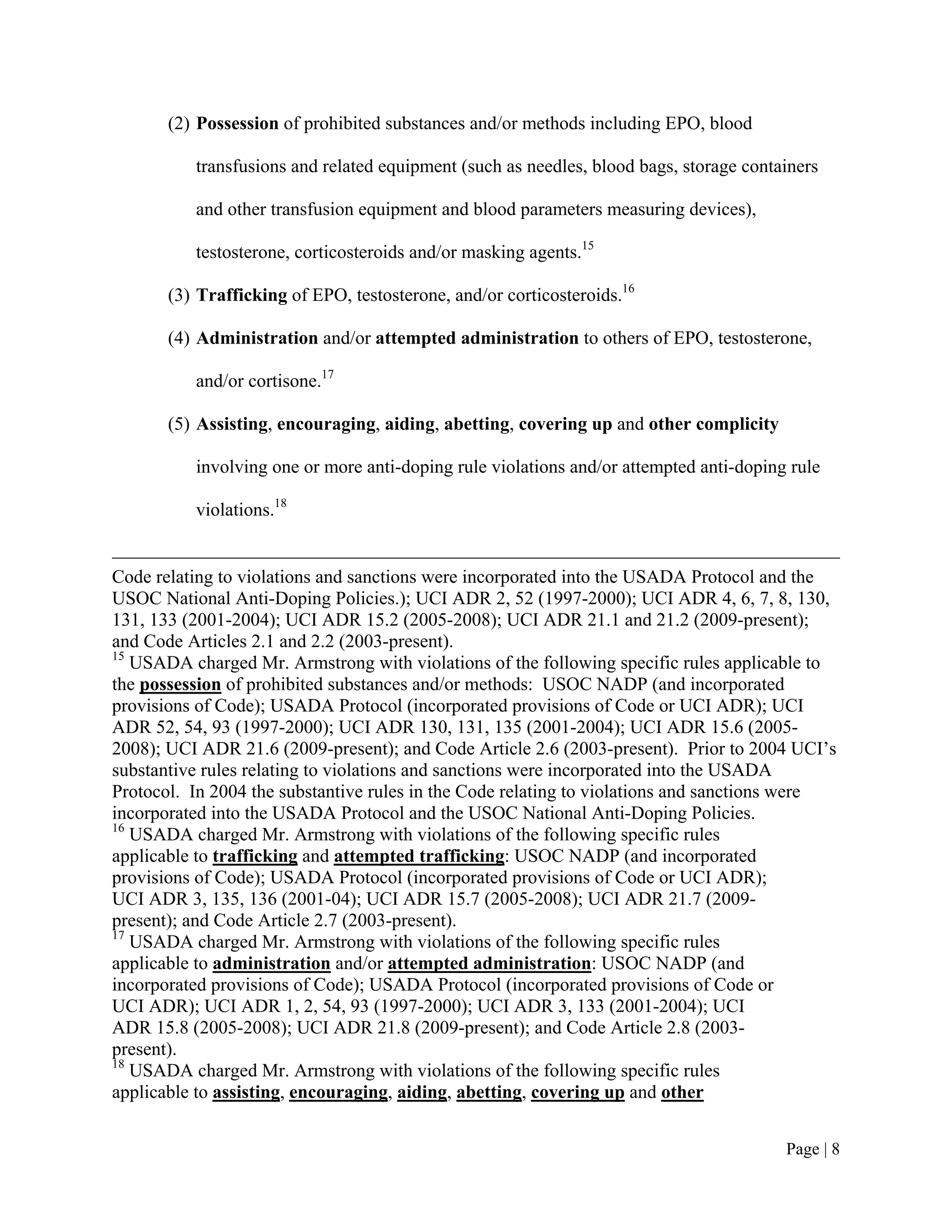 (2) Possession of prohibited substances and/or methods including EPO, blood

          transfusions and related equipment (such as needles, blood bags, storage containers

          and other transfusion equipment and blood parameters measuring devices),

          testosterone, corticosteroids and/or masking agents.15

       (3) Trafficking of EPO, testosterone, and/or corticosteroids.16

       (4) Administration and/or attempted administration to others of EPO, testosterone,

          and/or cortisone.17

       (5) Assisting, encouraging, aiding, abetting, covering up and other complicity

          involving one or more anti-doping rule violations and/or attempted anti-doping rule

          violations.18


Code relating to violations and sanctions were incorporated into the USADA Protocol and the
USOC National Anti-Doping Policies.); UCI ADR 2, 52 (1997-2000); UCI ADR 4, 6, 7, 8, 130,
131, 133 (2001-2004); UCI ADR 15.2 (2005-2008); UCI ADR 21.1 and 21.2 (2009-present);
and Code Articles 2.1 and 2.2 (2003-present).
15
   USADA charged Mr. Armstrong with violations of the following specific rules applicable to
the possession of prohibited substances and/or methods: USOC NADP (and incorporated
provisions of Code); USADA Protocol (incorporated provisions of Code or UCI ADR); UCI
ADR 52, 54, 93 (1997-2000); UCI ADR 130, 131, 135 (2001-2004); UCI ADR 15.6 (2005-
2008); UCI ADR 21.6 (2009-present); and Code Article 2.6 (2003-present). Prior to 2004 UCI’s
substantive rules relating to violations and sanctions were incorporated into the USADA
Protocol. In 2004 the substantive rules in the Code relating to violations and sanctions were
incorporated into the USADA Protocol and the USOC National Anti-Doping Policies.
16
   USADA charged Mr. Armstrong with violations of the following specific rules
applicable to trafficking and attempted trafficking: USOC NADP (and incorporated
provisions of Code); USADA Protocol (incorporated provisions of Code or UCI ADR);
UCI ADR 3, 135, 136 (2001-04); UCI ADR 15.7 (2005-2008); UCI ADR 21.7 (2009-
present); and Code Article 2.7 (2003-present).
17
   USADA charged Mr. Armstrong with violations of the following specific rules
applicable to administration and/or attempted administration: USOC NADP (and
incorporated provisions of Code); USADA Protocol (incorporated provisions of Code or
UCI ADR); UCI ADR 1, 2, 54, 93 (1997-2000); UCI ADR 3, 133 (2001-2004); UCI
ADR 15.8 (2005-2008); UCI ADR 21.8 (2009-present); and Code Article 2.8 (2003-
present).
18
   USADA charged Mr. Armstrong with violations of the following specific rules
applicable to assisting, encouraging, aiding, abetting, covering up and other


                                                                                        Page | 8
 