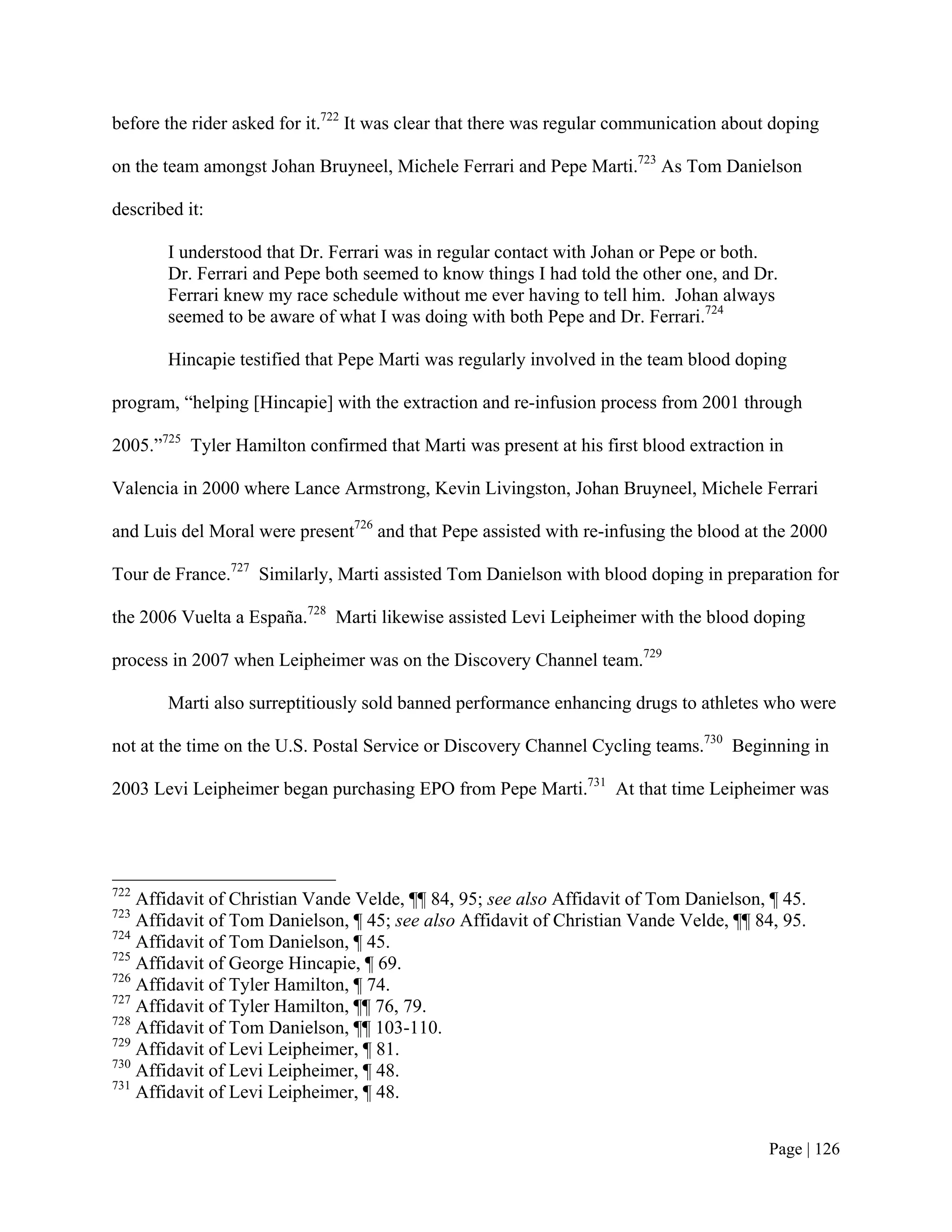 before the rider asked for it.722 It was clear that there was regular communication about doping

on the team amongst Johan Bruyneel, Michele Ferrari and Pepe Marti.723 As Tom Danielson

described it:

       I understood that Dr. Ferrari was in regular contact with Johan or Pepe or both.
       Dr. Ferrari and Pepe both seemed to know things I had told the other one, and Dr.
       Ferrari knew my race schedule without me ever having to tell him. Johan always
       seemed to be aware of what I was doing with both Pepe and Dr. Ferrari.724

       Hincapie testified that Pepe Marti was regularly involved in the team blood doping

program, “helping [Hincapie] with the extraction and re-infusion process from 2001 through

2005.”725 Tyler Hamilton confirmed that Marti was present at his first blood extraction in

Valencia in 2000 where Lance Armstrong, Kevin Livingston, Johan Bruyneel, Michele Ferrari

and Luis del Moral were present726 and that Pepe assisted with re-infusing the blood at the 2000

Tour de France.727 Similarly, Marti assisted Tom Danielson with blood doping in preparation for

the 2006 Vuelta a España.728 Marti likewise assisted Levi Leipheimer with the blood doping

process in 2007 when Leipheimer was on the Discovery Channel team.729

       Marti also surreptitiously sold banned performance enhancing drugs to athletes who were

not at the time on the U.S. Postal Service or Discovery Channel Cycling teams.730 Beginning in

2003 Levi Leipheimer began purchasing EPO from Pepe Marti.731 At that time Leipheimer was




722
    Affidavit of Christian Vande Velde, ¶¶ 84, 95; see also Affidavit of Tom Danielson, ¶ 45.
723
    Affidavit of Tom Danielson, ¶ 45; see also Affidavit of Christian Vande Velde, ¶¶ 84, 95.
724
    Affidavit of Tom Danielson, ¶ 45.
725
    Affidavit of George Hincapie, ¶ 69.
726
    Affidavit of Tyler Hamilton, ¶ 74.
727
    Affidavit of Tyler Hamilton, ¶¶ 76, 79.
728
    Affidavit of Tom Danielson, ¶¶ 103-110.
729
    Affidavit of Levi Leipheimer, ¶ 81.
730
    Affidavit of Levi Leipheimer, ¶ 48.
731
    Affidavit of Levi Leipheimer, ¶ 48.


                                                                                         Page | 126
 