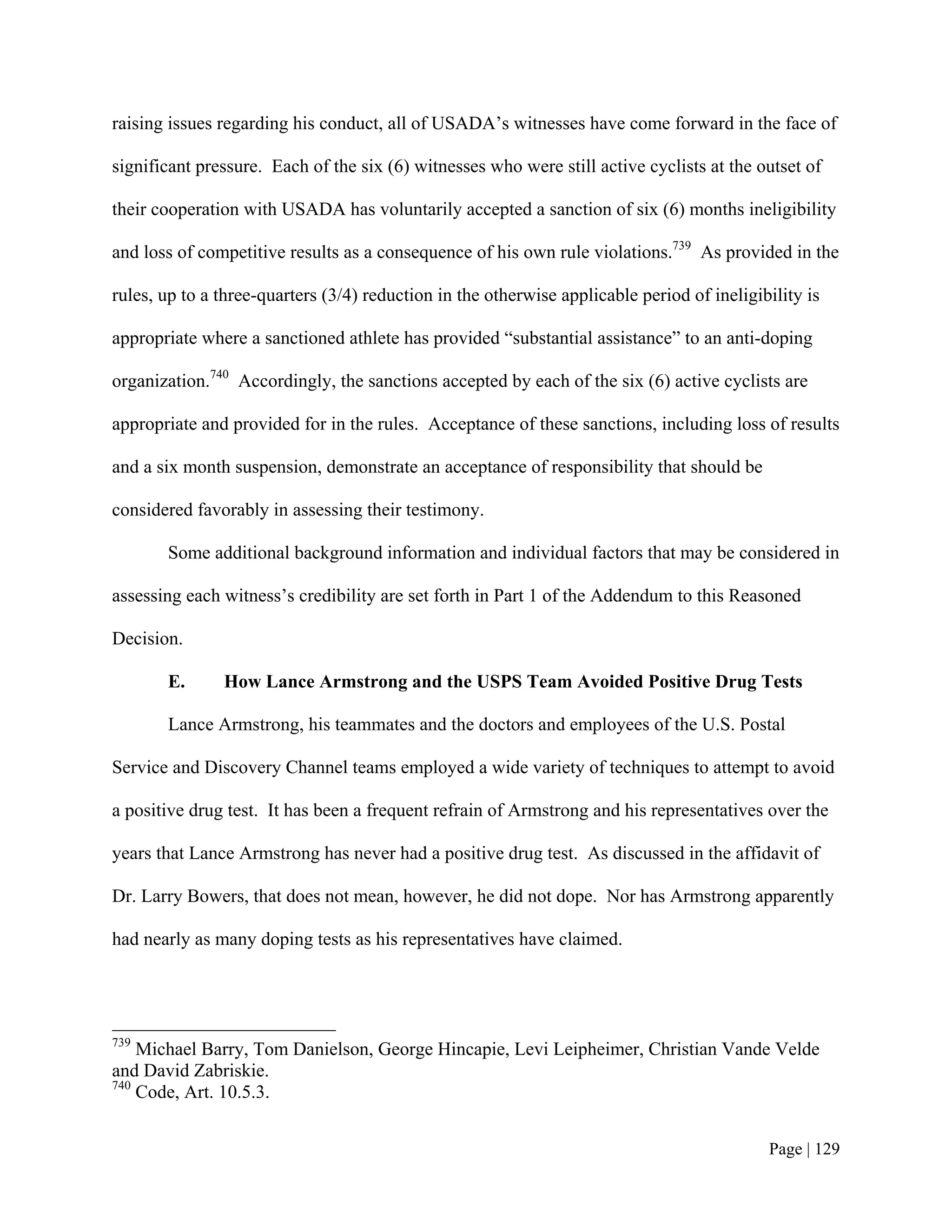 raising issues regarding his conduct, all of USADA’s witnesses have come forward in the face of

significant pressure. Each of the six (6) witnesses who were still active cyclists at the outset of

their cooperation with USADA has voluntarily accepted a sanction of six (6) months ineligibility

and loss of competitive results as a consequence of his own rule violations.739 As provided in the

rules, up to a three-quarters (3/4) reduction in the otherwise applicable period of ineligibility is

appropriate where a sanctioned athlete has provided “substantial assistance” to an anti-doping

organization.740 Accordingly, the sanctions accepted by each of the six (6) active cyclists are

appropriate and provided for in the rules. Acceptance of these sanctions, including loss of results

and a six month suspension, demonstrate an acceptance of responsibility that should be

considered favorably in assessing their testimony.

       Some additional background information and individual factors that may be considered in

assessing each witness’s credibility are set forth in Part 1 of the Addendum to this Reasoned

Decision.

       E.      How Lance Armstrong and the USPS Team Avoided Positive Drug Tests

       Lance Armstrong, his teammates and the doctors and employees of the U.S. Postal

Service and Discovery Channel teams employed a wide variety of techniques to attempt to avoid

a positive drug test. It has been a frequent refrain of Armstrong and his representatives over the

years that Lance Armstrong has never had a positive drug test. As discussed in the affidavit of

Dr. Larry Bowers, that does not mean, however, he did not dope. Nor has Armstrong apparently

had nearly as many doping tests as his representatives have claimed.




739
    Michael Barry, Tom Danielson, George Hincapie, Levi Leipheimer, Christian Vande Velde
and David Zabriskie.
740
    Code, Art. 10.5.3.


                                                                                            Page | 129
 