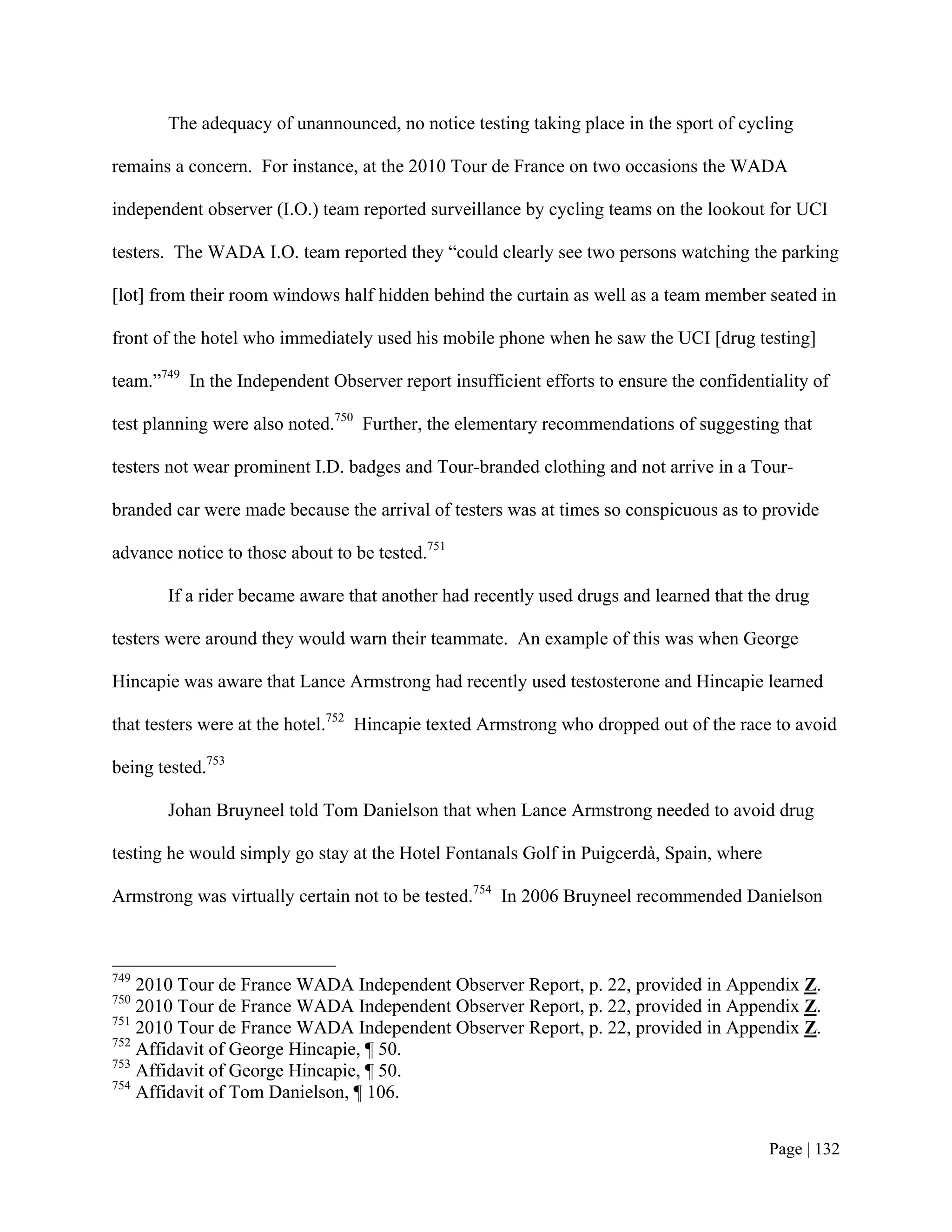 The adequacy of unannounced, no notice testing taking place in the sport of cycling

remains a concern. For instance, at the 2010 Tour de France on two occasions the WADA

independent observer (I.O.) team reported surveillance by cycling teams on the lookout for UCI

testers. The WADA I.O. team reported they “could clearly see two persons watching the parking

[lot] from their room windows half hidden behind the curtain as well as a team member seated in

front of the hotel who immediately used his mobile phone when he saw the UCI [drug testing]

team.”749 In the Independent Observer report insufficient efforts to ensure the confidentiality of

test planning were also noted.750 Further, the elementary recommendations of suggesting that

testers not wear prominent I.D. badges and Tour-branded clothing and not arrive in a Tour-

branded car were made because the arrival of testers was at times so conspicuous as to provide

advance notice to those about to be tested.751

       If a rider became aware that another had recently used drugs and learned that the drug

testers were around they would warn their teammate. An example of this was when George

Hincapie was aware that Lance Armstrong had recently used testosterone and Hincapie learned

that testers were at the hotel.752 Hincapie texted Armstrong who dropped out of the race to avoid

being tested.753

       Johan Bruyneel told Tom Danielson that when Lance Armstrong needed to avoid drug

testing he would simply go stay at the Hotel Fontanals Golf in Puigcerdà, Spain, where

Armstrong was virtually certain not to be tested.754 In 2006 Bruyneel recommended Danielson



749
    2010 Tour de France WADA Independent Observer Report, p. 22, provided in Appendix Z.
750
    2010 Tour de France WADA Independent Observer Report, p. 22, provided in Appendix Z.
751
    2010 Tour de France WADA Independent Observer Report, p. 22, provided in Appendix Z.
752
    Affidavit of George Hincapie, ¶ 50.
753
    Affidavit of George Hincapie, ¶ 50.
754
    Affidavit of Tom Danielson, ¶ 106.


                                                                                         Page | 132
 