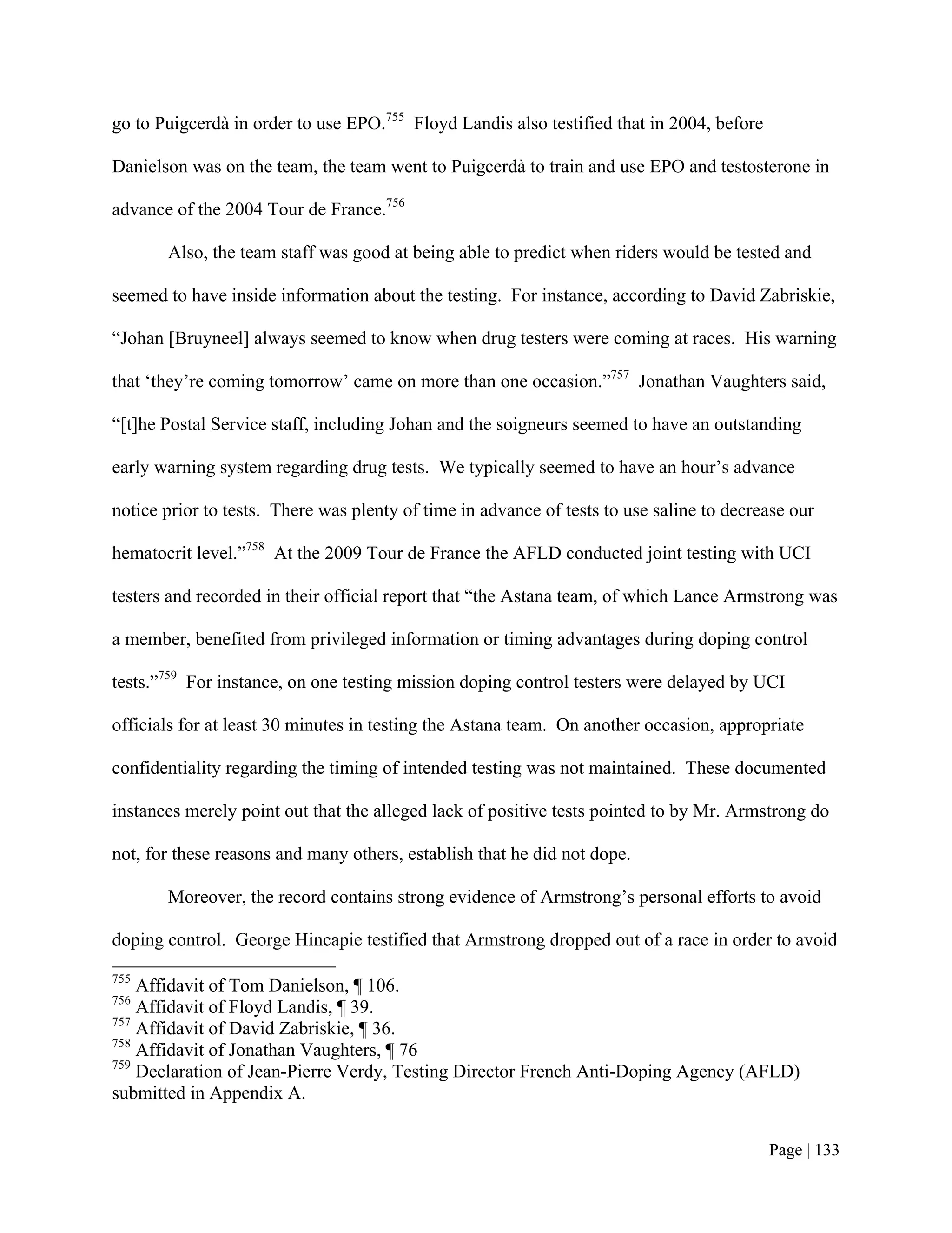 go to Puigcerdà in order to use EPO.755 Floyd Landis also testified that in 2004, before

Danielson was on the team, the team went to Puigcerdà to train and use EPO and testosterone in

advance of the 2004 Tour de France.756

       Also, the team staff was good at being able to predict when riders would be tested and

seemed to have inside information about the testing. For instance, according to David Zabriskie,

“Johan [Bruyneel] always seemed to know when drug testers were coming at races. His warning

that ‘they’re coming tomorrow’ came on more than one occasion.”757 Jonathan Vaughters said,

“[t]he Postal Service staff, including Johan and the soigneurs seemed to have an outstanding

early warning system regarding drug tests. We typically seemed to have an hour’s advance

notice prior to tests. There was plenty of time in advance of tests to use saline to decrease our

hematocrit level.”758 At the 2009 Tour de France the AFLD conducted joint testing with UCI

testers and recorded in their official report that “the Astana team, of which Lance Armstrong was

a member, benefited from privileged information or timing advantages during doping control

tests.”759 For instance, on one testing mission doping control testers were delayed by UCI

officials for at least 30 minutes in testing the Astana team. On another occasion, appropriate

confidentiality regarding the timing of intended testing was not maintained. These documented

instances merely point out that the alleged lack of positive tests pointed to by Mr. Armstrong do

not, for these reasons and many others, establish that he did not dope.

       Moreover, the record contains strong evidence of Armstrong’s personal efforts to avoid

doping control. George Hincapie testified that Armstrong dropped out of a race in order to avoid
755
    Affidavit of Tom Danielson, ¶ 106.
756
    Affidavit of Floyd Landis, ¶ 39.
757
    Affidavit of David Zabriskie, ¶ 36.
758
    Affidavit of Jonathan Vaughters, ¶ 76
759
    Declaration of Jean-Pierre Verdy, Testing Director French Anti-Doping Agency (AFLD)
submitted in Appendix A.


                                                                                           Page | 133
 