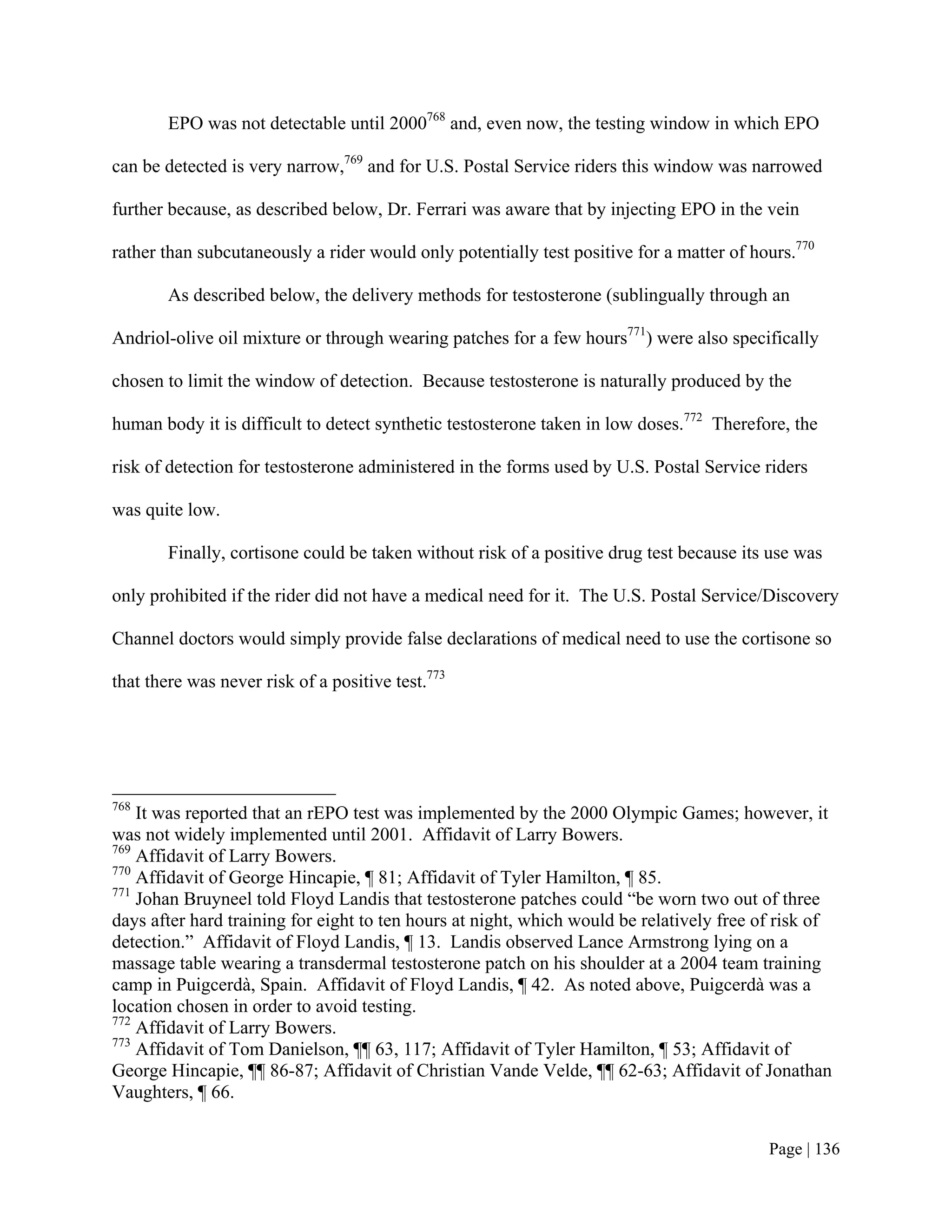EPO was not detectable until 2000768 and, even now, the testing window in which EPO

can be detected is very narrow,769 and for U.S. Postal Service riders this window was narrowed

further because, as described below, Dr. Ferrari was aware that by injecting EPO in the vein

rather than subcutaneously a rider would only potentially test positive for a matter of hours.770

        As described below, the delivery methods for testosterone (sublingually through an

Andriol-olive oil mixture or through wearing patches for a few hours771) were also specifically

chosen to limit the window of detection. Because testosterone is naturally produced by the

human body it is difficult to detect synthetic testosterone taken in low doses.772 Therefore, the

risk of detection for testosterone administered in the forms used by U.S. Postal Service riders

was quite low.

        Finally, cortisone could be taken without risk of a positive drug test because its use was

only prohibited if the rider did not have a medical need for it. The U.S. Postal Service/Discovery

Channel doctors would simply provide false declarations of medical need to use the cortisone so

that there was never risk of a positive test.773




768
    It was reported that an rEPO test was implemented by the 2000 Olympic Games; however, it
was not widely implemented until 2001. Affidavit of Larry Bowers.
769
    Affidavit of Larry Bowers.
770
    Affidavit of George Hincapie, ¶ 81; Affidavit of Tyler Hamilton, ¶ 85.
771
    Johan Bruyneel told Floyd Landis that testosterone patches could “be worn two out of three
days after hard training for eight to ten hours at night, which would be relatively free of risk of
detection.” Affidavit of Floyd Landis, ¶ 13. Landis observed Lance Armstrong lying on a
massage table wearing a transdermal testosterone patch on his shoulder at a 2004 team training
camp in Puigcerdà, Spain. Affidavit of Floyd Landis, ¶ 42. As noted above, Puigcerdà was a
location chosen in order to avoid testing.
772
    Affidavit of Larry Bowers.
773
    Affidavit of Tom Danielson, ¶¶ 63, 117; Affidavit of Tyler Hamilton, ¶ 53; Affidavit of
George Hincapie, ¶¶ 86-87; Affidavit of Christian Vande Velde, ¶¶ 62-63; Affidavit of Jonathan
Vaughters, ¶ 66.


                                                                                          Page | 136
 