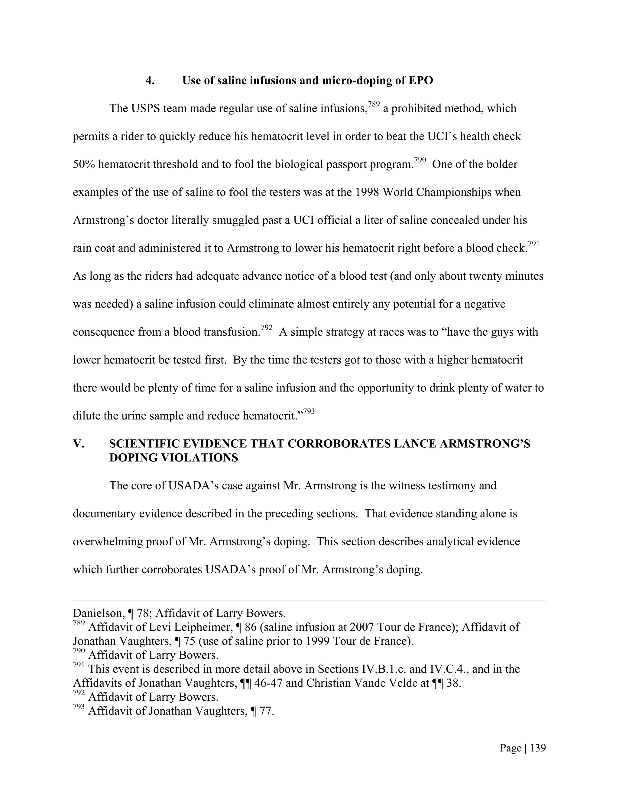 4.      Use of saline infusions and micro-doping of EPO

       The USPS team made regular use of saline infusions,789 a prohibited method, which

permits a rider to quickly reduce his hematocrit level in order to beat the UCI’s health check

50% hematocrit threshold and to fool the biological passport program.790 One of the bolder

examples of the use of saline to fool the testers was at the 1998 World Championships when

Armstrong’s doctor literally smuggled past a UCI official a liter of saline concealed under his

rain coat and administered it to Armstrong to lower his hematocrit right before a blood check.791

As long as the riders had adequate advance notice of a blood test (and only about twenty minutes

was needed) a saline infusion could eliminate almost entirely any potential for a negative

consequence from a blood transfusion.792 A simple strategy at races was to “have the guys with

lower hematocrit be tested first. By the time the testers got to those with a higher hematocrit

there would be plenty of time for a saline infusion and the opportunity to drink plenty of water to

dilute the urine sample and reduce hematocrit.”793

V.     SCIENTIFIC EVIDENCE THAT CORROBORATES LANCE ARMSTRONG’S
       DOPING VIOLATIONS

       The core of USADA’s case against Mr. Armstrong is the witness testimony and

documentary evidence described in the preceding sections. That evidence standing alone is

overwhelming proof of Mr. Armstrong’s doping. This section describes analytical evidence

which further corroborates USADA’s proof of Mr. Armstrong’s doping.


Danielson, ¶ 78; Affidavit of Larry Bowers.
789
    Affidavit of Levi Leipheimer, ¶ 86 (saline infusion at 2007 Tour de France); Affidavit of
Jonathan Vaughters, ¶ 75 (use of saline prior to 1999 Tour de France).
790
    Affidavit of Larry Bowers.
791
    This event is described in more detail above in Sections IV.B.1.c. and IV.C.4., and in the
Affidavits of Jonathan Vaughters, ¶¶ 46-47 and Christian Vande Velde at ¶¶ 38.
792
    Affidavit of Larry Bowers.
793
    Affidavit of Jonathan Vaughters, ¶ 77.


                                                                                          Page | 139
 