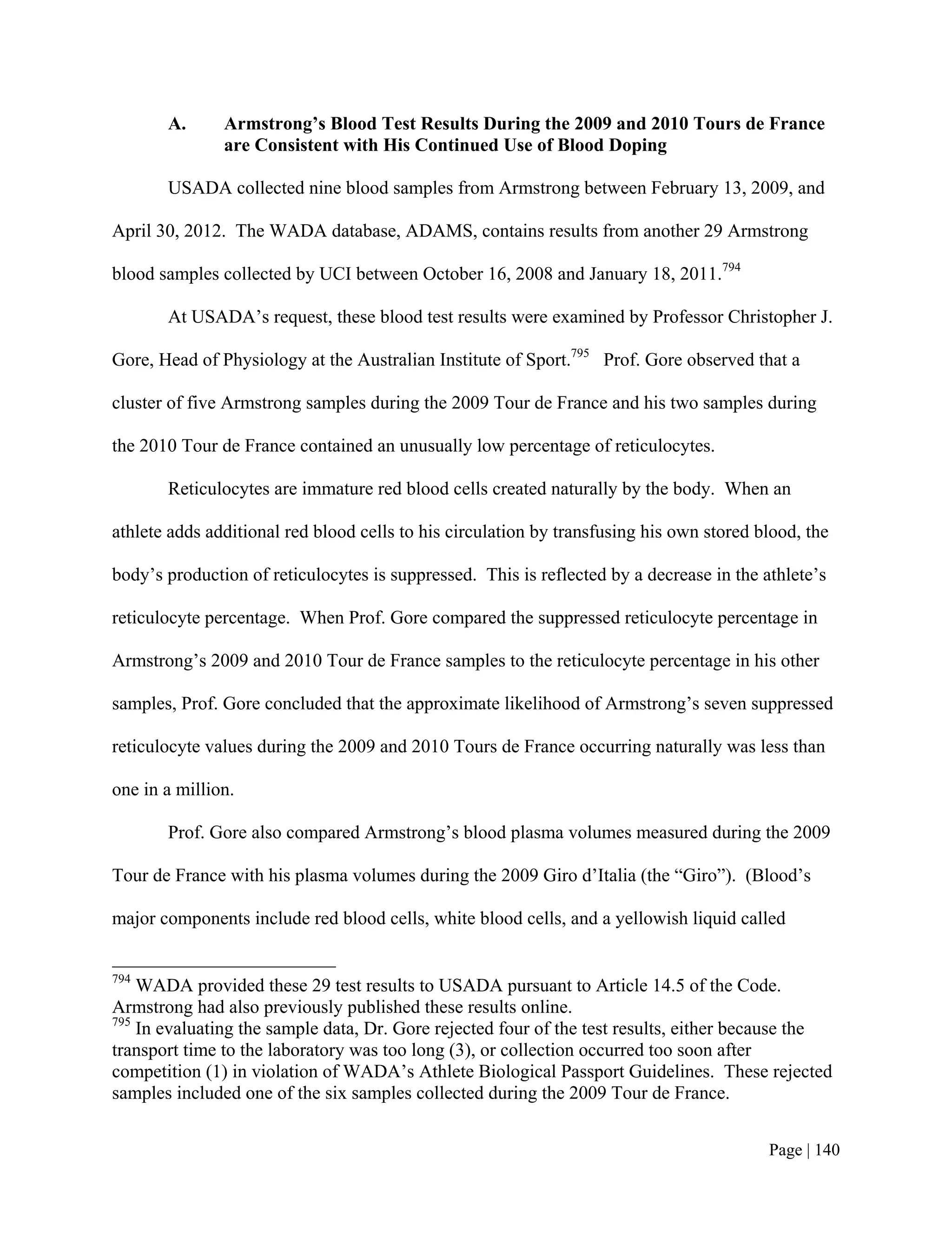 A.      Armstrong’s Blood Test Results During the 2009 and 2010 Tours de France
               are Consistent with His Continued Use of Blood Doping

       USADA collected nine blood samples from Armstrong between February 13, 2009, and

April 30, 2012. The WADA database, ADAMS, contains results from another 29 Armstrong

blood samples collected by UCI between October 16, 2008 and January 18, 2011.794

       At USADA’s request, these blood test results were examined by Professor Christopher J.

Gore, Head of Physiology at the Australian Institute of Sport.795 Prof. Gore observed that a

cluster of five Armstrong samples during the 2009 Tour de France and his two samples during

the 2010 Tour de France contained an unusually low percentage of reticulocytes.

       Reticulocytes are immature red blood cells created naturally by the body. When an

athlete adds additional red blood cells to his circulation by transfusing his own stored blood, the

body’s production of reticulocytes is suppressed. This is reflected by a decrease in the athlete’s

reticulocyte percentage. When Prof. Gore compared the suppressed reticulocyte percentage in

Armstrong’s 2009 and 2010 Tour de France samples to the reticulocyte percentage in his other

samples, Prof. Gore concluded that the approximate likelihood of Armstrong’s seven suppressed

reticulocyte values during the 2009 and 2010 Tours de France occurring naturally was less than

one in a million.

       Prof. Gore also compared Armstrong’s blood plasma volumes measured during the 2009

Tour de France with his plasma volumes during the 2009 Giro d’Italia (the “Giro”). (Blood’s

major components include red blood cells, white blood cells, and a yellowish liquid called


794
    WADA provided these 29 test results to USADA pursuant to Article 14.5 of the Code.
Armstrong had also previously published these results online.
795
    In evaluating the sample data, Dr. Gore rejected four of the test results, either because the
transport time to the laboratory was too long (3), or collection occurred too soon after
competition (1) in violation of WADA’s Athlete Biological Passport Guidelines. These rejected
samples included one of the six samples collected during the 2009 Tour de France.


                                                                                          Page | 140
 