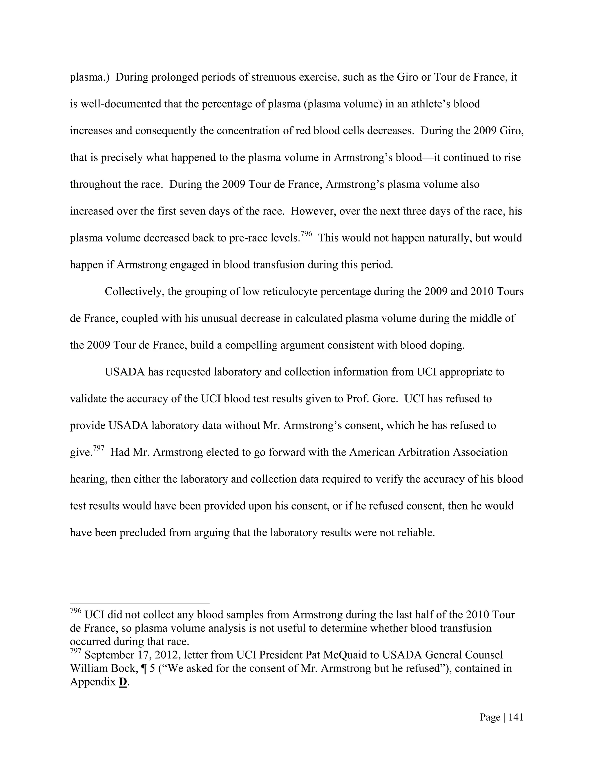 plasma.) During prolonged periods of strenuous exercise, such as the Giro or Tour de France, it

is well-documented that the percentage of plasma (plasma volume) in an athlete’s blood

increases and consequently the concentration of red blood cells decreases. During the 2009 Giro,

that is precisely what happened to the plasma volume in Armstrong’s blood—it continued to rise

throughout the race. During the 2009 Tour de France, Armstrong’s plasma volume also

increased over the first seven days of the race. However, over the next three days of the race, his

plasma volume decreased back to pre-race levels.796 This would not happen naturally, but would

happen if Armstrong engaged in blood transfusion during this period.

       Collectively, the grouping of low reticulocyte percentage during the 2009 and 2010 Tours

de France, coupled with his unusual decrease in calculated plasma volume during the middle of

the 2009 Tour de France, build a compelling argument consistent with blood doping.

       USADA has requested laboratory and collection information from UCI appropriate to

validate the accuracy of the UCI blood test results given to Prof. Gore. UCI has refused to

provide USADA laboratory data without Mr. Armstrong’s consent, which he has refused to

give.797 Had Mr. Armstrong elected to go forward with the American Arbitration Association

hearing, then either the laboratory and collection data required to verify the accuracy of his blood

test results would have been provided upon his consent, or if he refused consent, then he would

have been precluded from arguing that the laboratory results were not reliable.




796
    UCI did not collect any blood samples from Armstrong during the last half of the 2010 Tour
de France, so plasma volume analysis is not useful to determine whether blood transfusion
occurred during that race.
797
    September 17, 2012, letter from UCI President Pat McQuaid to USADA General Counsel
William Bock, ¶ 5 (“We asked for the consent of Mr. Armstrong but he refused”), contained in
Appendix D.


                                                                                          Page | 141
 