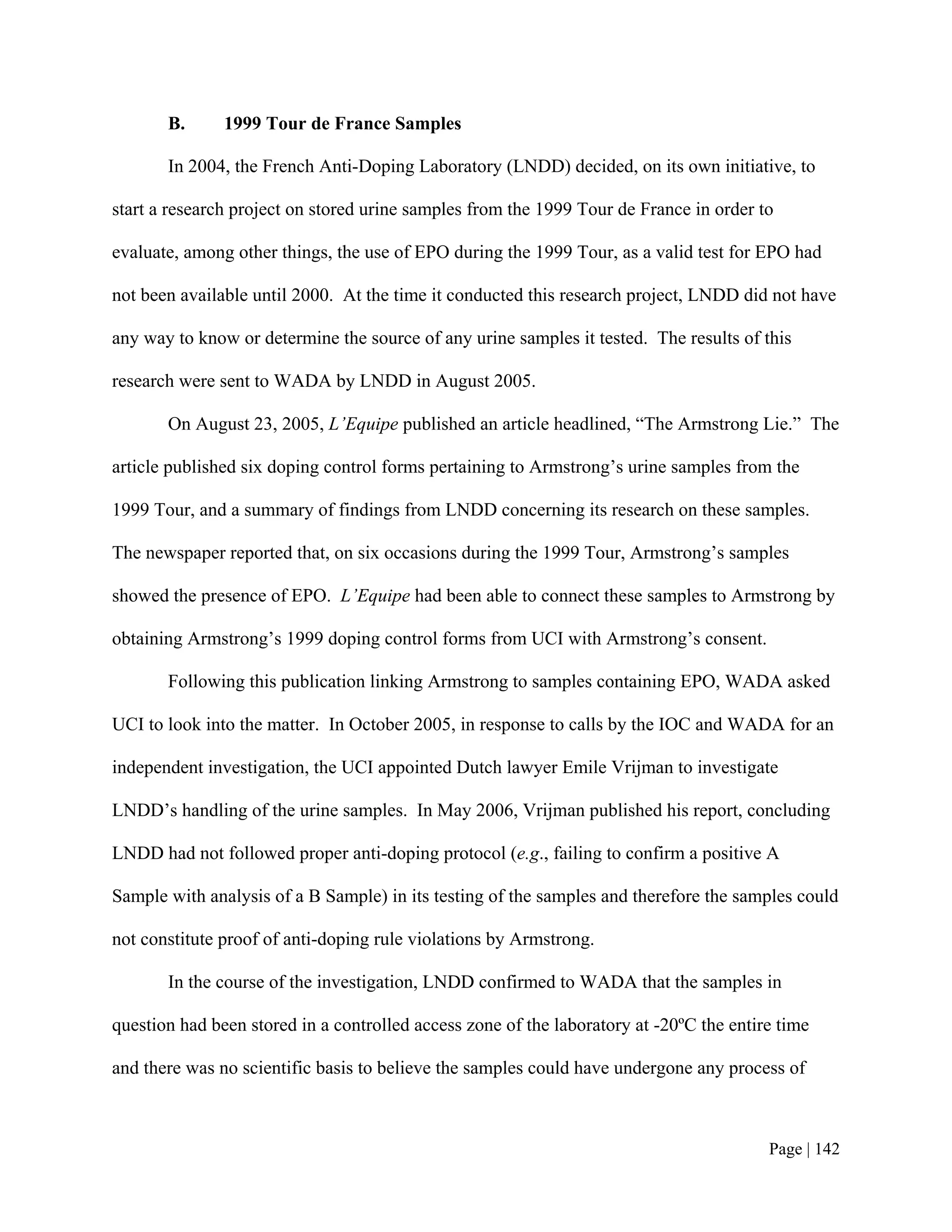 B.      1999 Tour de France Samples

       In 2004, the French Anti-Doping Laboratory (LNDD) decided, on its own initiative, to

start a research project on stored urine samples from the 1999 Tour de France in order to

evaluate, among other things, the use of EPO during the 1999 Tour, as a valid test for EPO had

not been available until 2000. At the time it conducted this research project, LNDD did not have

any way to know or determine the source of any urine samples it tested. The results of this

research were sent to WADA by LNDD in August 2005.

       On August 23, 2005, L’Equipe published an article headlined, “The Armstrong Lie.” The

article published six doping control forms pertaining to Armstrong’s urine samples from the

1999 Tour, and a summary of findings from LNDD concerning its research on these samples.

The newspaper reported that, on six occasions during the 1999 Tour, Armstrong’s samples

showed the presence of EPO. L’Equipe had been able to connect these samples to Armstrong by

obtaining Armstrong’s 1999 doping control forms from UCI with Armstrong’s consent.

       Following this publication linking Armstrong to samples containing EPO, WADA asked

UCI to look into the matter. In October 2005, in response to calls by the IOC and WADA for an

independent investigation, the UCI appointed Dutch lawyer Emile Vrijman to investigate

LNDD’s handling of the urine samples. In May 2006, Vrijman published his report, concluding

LNDD had not followed proper anti-doping protocol (e.g., failing to confirm a positive A

Sample with analysis of a B Sample) in its testing of the samples and therefore the samples could

not constitute proof of anti-doping rule violations by Armstrong.

       In the course of the investigation, LNDD confirmed to WADA that the samples in

question had been stored in a controlled access zone of the laboratory at -20ºC the entire time

and there was no scientific basis to believe the samples could have undergone any process of



                                                                                         Page | 142
 