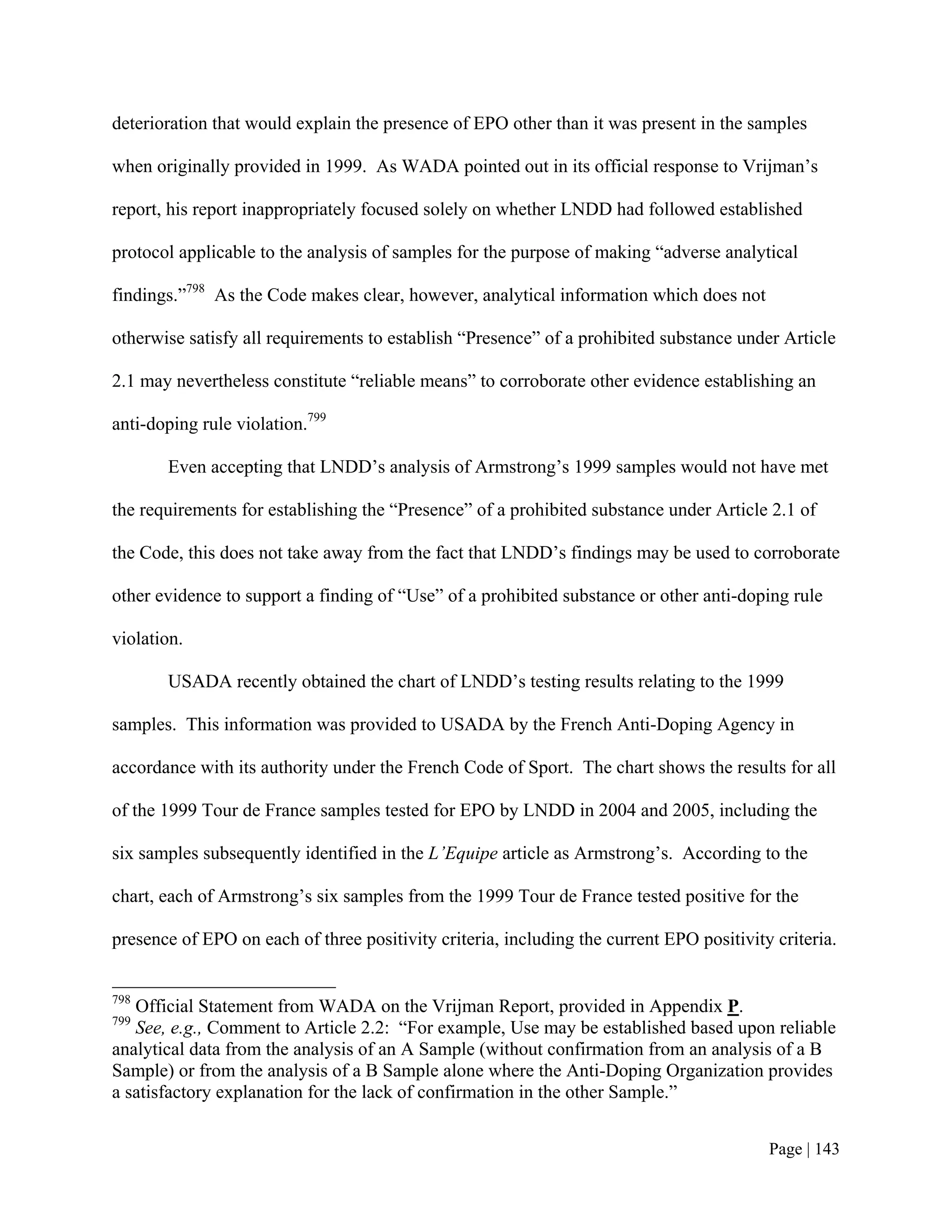 deterioration that would explain the presence of EPO other than it was present in the samples

when originally provided in 1999. As WADA pointed out in its official response to Vrijman’s

report, his report inappropriately focused solely on whether LNDD had followed established

protocol applicable to the analysis of samples for the purpose of making “adverse analytical

findings.”798 As the Code makes clear, however, analytical information which does not

otherwise satisfy all requirements to establish “Presence” of a prohibited substance under Article

2.1 may nevertheless constitute “reliable means” to corroborate other evidence establishing an

anti-doping rule violation.799

       Even accepting that LNDD’s analysis of Armstrong’s 1999 samples would not have met

the requirements for establishing the “Presence” of a prohibited substance under Article 2.1 of

the Code, this does not take away from the fact that LNDD’s findings may be used to corroborate

other evidence to support a finding of “Use” of a prohibited substance or other anti-doping rule

violation.

       USADA recently obtained the chart of LNDD’s testing results relating to the 1999

samples. This information was provided to USADA by the French Anti-Doping Agency in

accordance with its authority under the French Code of Sport. The chart shows the results for all

of the 1999 Tour de France samples tested for EPO by LNDD in 2004 and 2005, including the

six samples subsequently identified in the L’Equipe article as Armstrong’s. According to the

chart, each of Armstrong’s six samples from the 1999 Tour de France tested positive for the

presence of EPO on each of three positivity criteria, including the current EPO positivity criteria.


798
   Official Statement from WADA on the Vrijman Report, provided in Appendix P.
799
   See, e.g., Comment to Article 2.2: “For example, Use may be established based upon reliable
analytical data from the analysis of an A Sample (without confirmation from an analysis of a B
Sample) or from the analysis of a B Sample alone where the Anti-Doping Organization provides
a satisfactory explanation for the lack of confirmation in the other Sample.”


                                                                                          Page | 143
 