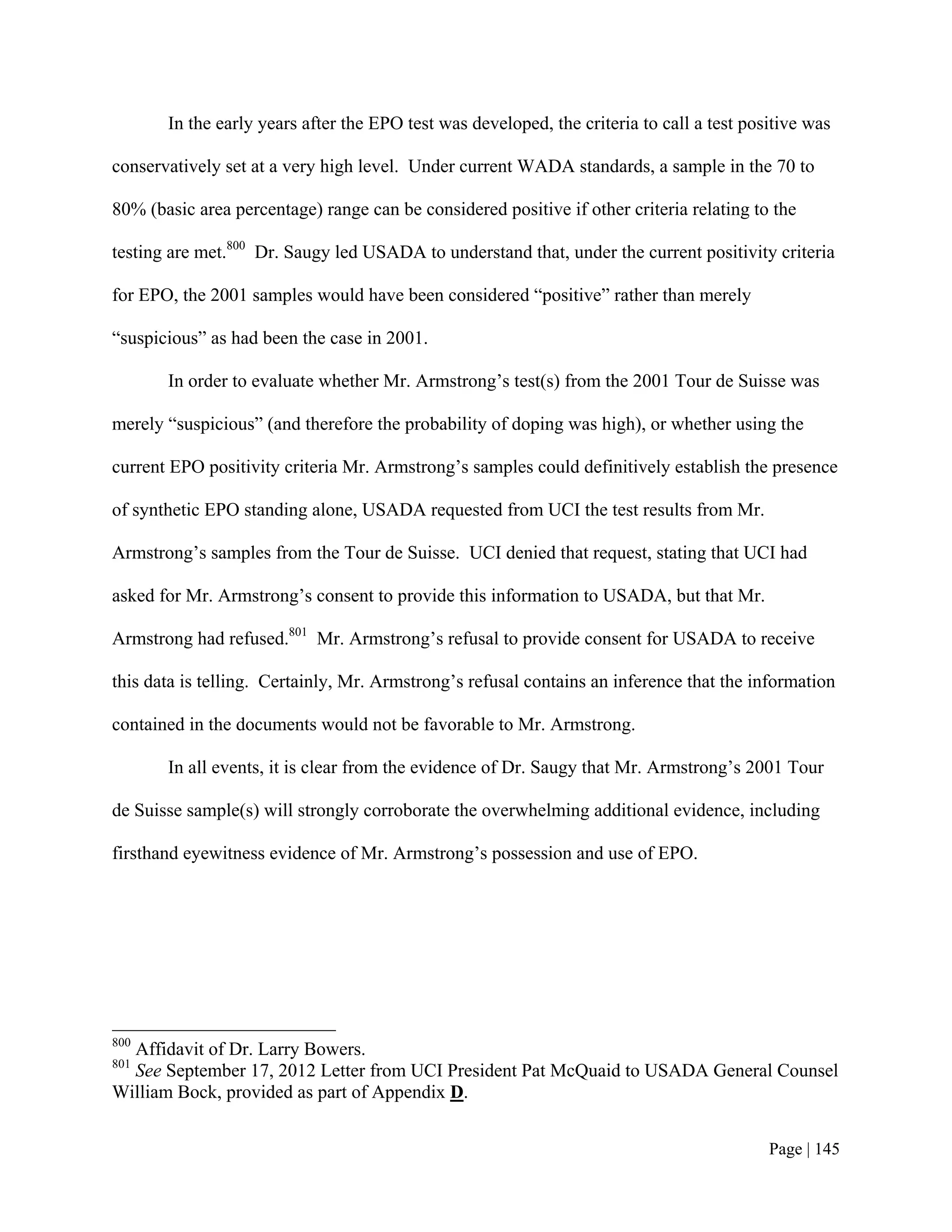 In the early years after the EPO test was developed, the criteria to call a test positive was

conservatively set at a very high level. Under current WADA standards, a sample in the 70 to

80% (basic area percentage) range can be considered positive if other criteria relating to the

testing are met.800 Dr. Saugy led USADA to understand that, under the current positivity criteria

for EPO, the 2001 samples would have been considered “positive” rather than merely

“suspicious” as had been the case in 2001.

       In order to evaluate whether Mr. Armstrong’s test(s) from the 2001 Tour de Suisse was

merely “suspicious” (and therefore the probability of doping was high), or whether using the

current EPO positivity criteria Mr. Armstrong’s samples could definitively establish the presence

of synthetic EPO standing alone, USADA requested from UCI the test results from Mr.

Armstrong’s samples from the Tour de Suisse. UCI denied that request, stating that UCI had

asked for Mr. Armstrong’s consent to provide this information to USADA, but that Mr.

Armstrong had refused.801 Mr. Armstrong’s refusal to provide consent for USADA to receive

this data is telling. Certainly, Mr. Armstrong’s refusal contains an inference that the information

contained in the documents would not be favorable to Mr. Armstrong.

       In all events, it is clear from the evidence of Dr. Saugy that Mr. Armstrong’s 2001 Tour

de Suisse sample(s) will strongly corroborate the overwhelming additional evidence, including

firsthand eyewitness evidence of Mr. Armstrong’s possession and use of EPO.




800
  Affidavit of Dr. Larry Bowers.
801
  See September 17, 2012 Letter from UCI President Pat McQuaid to USADA General Counsel
William Bock, provided as part of Appendix D.


                                                                                           Page | 145
 